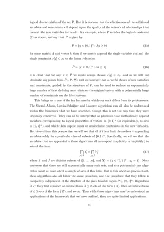 logical characteristics of the set P. But it is obvious that the eﬀectiveness of the additional
variables and constraints will depend upon the quality of the network of relationships that
connect the new variables to the old. For example, where P satisﬁes the logical constraint
(2) as above, and say that P is given by
P = {y ∈ {0, 1}n
: Ay ≥ b} (15)
for some matrix A and vector b, then if we merely append the single variable x[q] and the
single constraint x[q] ≤ x3 to the linear relaxation
¯P = {x ∈ [0, 1]n
: Ax ≥ b} (16)
it is clear that for any x ∈ ¯P we could always choose x[q] = x3, and so we will not
eliminate any points from ¯P −P. We will see however that a careful choice of new variables
and constraints, guided by the structure of P, can be used to replace an exponentially
large number of facet deﬁning constraints on the original system with a polynomially large
number of constraints on the lifted system.
This brings us to one of the key features by which our work diﬀers from its predecessors.
The Sherali-Adams, Lov´asz-Schrijver and Lasserre algorithms can all also be understood
within the framework that we have described, though this is not the way that they were
originally conceived. They can all be interpretted as processes that methodically append
variables corresponding to logical properties of vectors in {0, 1}n (or equivalently, to sets
in {0, 1}n), and which then impose linear or semideﬁnite constraints on the new variables.
But viewed from this perspective, we will see that all of them limit themselves to appending
variables solely for a particular class of subsets of {0, 1}n. Speciﬁcally, we will see that the
variables that are appended in these algorithms all correspond (explicitly or implicitly) to
sets of the form
j∈J
Yj ∩
j∈ ¯J
Y c
j (17)
where J and ¯J are disjoint subsets of {1, . . . , n}, and Yj = {y ∈ {0, 1}n : yj = 1}. Note
moreover that there are still exponentially many such sets, and so a polynomial time algo-
rithm could at most select a sample of sets of this form. But in this selection process itself,
these algorithms also all follow the same procedure, and the procedure that they follow is
completely independent of the structure of the given feasible region P ⊆ {0, 1}n. Regardless
of P, they ﬁrst consider all intersections of ≤ 2 sets of the form (17), then all intersections
of ≤ 3 sets of the form (17), and so on. Thus while these algorithms may be understood as
applications of the framework that we have outlined, they are quite limited applications.
xi
 