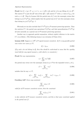 Algebraic Representation 119
Proof: Let G = {g ∈ P : g = u ∩ v, u, v ∈ Q } ∪ Q, and let ¯χ be any lifting of ˜χ to RG.
The matrix ˆU ˜χ is just the Q rows of the |Q | × |Q | matrix U ¯x with u, v entry of ¯χu∩v for
each u, v ∈ Q . Thus by Lemma 3.64 the partial sum of ˜χ over the nonempty atoms that
belong to q is U ¯χµQ (q), which implies that the partial sum of ˜χ over the nonempty atoms
that belong to q is ˆU ˜χµQ (q). 2
Obviously we can also conclude that U ˜χνQ (q) is a P-measure preserving operator. Thus
the matrices U ˜χ, the partial sum operations U ˜χµQ(q), and their generalizations U ˜χνQ (q)
all arise naturally as a special case of P-measure preserving operators.
Another way to approach partial summation, without explicit reference to the matrix
U ˜χ, is as follows. (The following lemma is an extension of Claim 3.16.)
Lemma 3.66 Suppose ˜χ ∈ RQ is P-signed-measure consistent. If ˜χq is any possible partial
sum vector over some q ∈ P,
˜χq
u = ˜χq∩u. (3.296)
(If q and u do not belong to Q, then this should be understood to mean that the equality
must hold for any signed measure χ with which ˜χ is consistent.)
Proof: For any representation
˜χ =
r∈SP
αrζr
{Q} (3.297)
the partial sum vector over the nonempty atoms in q ∈ P for the expanded vector χ of ˜χ,
χq
=
r∈SP :r⊆q
αrζr
(3.298)
satisﬁes that for any u ∈ P,
χq
u =
r∈SP :r⊆q
αrζr
u =
r∈SP :r⊆q∩u
αrζr
= χq∩u. 2 (3.299)
Corollary 3.67 Given any constraint
u∈U⊆Q
νu ˜χu ≥ 0 (3.300)
valid for all P-measure consistent vectors, then the constraint
u∈U⊆Q
νu ˜χu∩q ≥ 0 (3.301)
is also valid for all P-measure consistent vectors, and this is that same constraint applied
to the partial sum ˜χq.
 