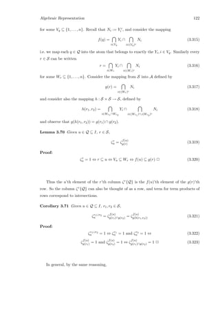 Algebraic Representation 122
for some Vq ⊆ {1, . . . , n}. Recall that Ni := Y c
i , and consider the mapping
f(q) =
i∈Vq
Yi ∩
i∈(Vq)c
Ni (3.315)
i.e. we map each q ∈ Q into the atom that belongs to exactly the Yi, i ∈ Vq. Similarly every
r ∈ S can be written
r =
i∈Wr
Yi ∩
i∈(Wr)c
Ni (3.316)
for some Wr ⊆ {1, . . . , n}. Consider the mapping from S into A deﬁned by
g(r) =
i∈(Wr)c
Ni (3.317)
and consider also the mapping h : S × S → S, deﬁned by
h(r1, r2) =
i∈Wr1 ∩Wr2
Yi ∩
i∈(Wr1 )c∪(Wr2 )c
Ni (3.318)
and observe that g(h(r1, r2)) = g(r1) ∩ g(r2).
Lemma 3.70 Given u ∈ Q ⊆ I, r ∈ S,
ζr
u = ζ
f(u)
g(r) (3.319)
Proof:
ζr
u = 1 ⇔ r ⊆ u ⇔ Vu ⊆ Wr ⇔ f(u) ⊆ g(r) 2 (3.320)
Thus the u’th element of the r’th column ζr{Q} is the f(u)’th element of the g(r)’th
row. So the column ζr{Q} can also be thought of as a row, and term for term products of
rows correspond to intersections.
Corollary 3.71 Given u ∈ Q ⊆ I, r1, r2 ∈ S,
ζr1∪r2
u = ζ
f(u)
g(r1)∩g(r2) = ζ
f(u)
g(h(r1,r2)) (3.321)
Proof:
ζr1∪r2
u = 1 ⇔ ζr1
u = 1 and ζr2
u = 1 ⇔ (3.322)
ζ
f(u)
g(r1) = 1 and ζ
f(u)
g(r2) = 1 ⇔ ζ
f(u)
g(r1)∩g(r2) = 1 2 (3.323)
In general, by the same reasoning,
 
