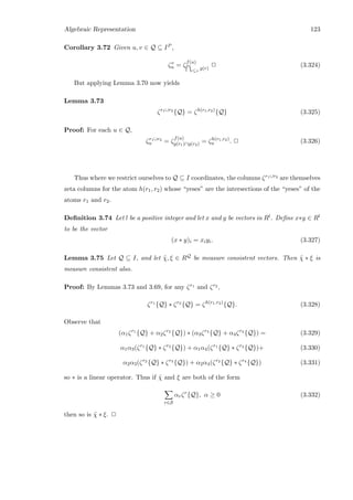 Algebraic Representation 123
Corollary 3.72 Given u, v ∈ Q ⊆ IP ,
ζv
u = ζ
f(u)
r⊆v
g(r)
2 (3.324)
But applying Lemma 3.70 now yields
Lemma 3.73
ζr1∪r2
{Q} = ζh(r1,r2)
{Q} (3.325)
Proof: For each u ∈ Q,
ζr1∪r2
u = ζ
f(u)
g(r1)∩g(r2) = ζh(r1,r2)
u . 2 (3.326)
Thus where we restrict ourselves to Q ⊆ I coordinates, the columns ζr1∪r2 are themselves
zeta columns for the atom h(r1, r2) whose “yeses” are the intersections of the “yeses” of the
atoms r1 and r2.
Deﬁnition 3.74 Let l be a positive integer and let x and y be vectors in Rl. Deﬁne x∗y ∈ Rl
to be the vector
(x ∗ y)i = xiyi. (3.327)
Lemma 3.75 Let Q ⊆ I, and let ˜χ, ξ ∈ RQ be measure consistent vectors. Then ˜χ ∗ ξ is
measure consistent also.
Proof: By Lemmas 3.73 and 3.69, for any ζr1 and ζr2 ,
ζr1
{Q} ∗ ζr2
{Q} = ζh(r1,r2)
{Q}. (3.328)
Observe that
(α1ζr1
{Q} + α2ζr2
{Q}) ∗ (α3ζr3
{Q} + α4ζr4
{Q}) = (3.329)
α1α3(ζr1
{Q} ∗ ζr3
{Q}) + α1α4(ζr1
{Q} ∗ ζr4
{Q})+ (3.330)
α2α3(ζr2
{Q} ∗ ζr3
{Q}) + α2α4(ζr2
{Q} ∗ ζr4
{Q}) (3.331)
so ∗ is a linear operator. Thus if ˜χ and ξ are both of the form
r∈S
αrζr
{Q}, α ≥ 0 (3.332)
then so is ˜χ ∗ ξ. 2
 