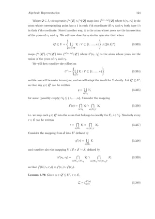 Algebraic Representation 124
Where Q ⊆ I, the operator ζr1 {Q}∗ζr2 {Q} maps into ζh(r1,r2){Q} where h(r1, r2) is the
atom whose corresponding point has a 1 in each i’th coordinate iﬀ r1 and r2 both have 1’s
in their i’th coordinate. Stated another way, it is the atom whose yeses are the intersection
of the yeses of r1 and r2. We will now describe a similar operator that where
Q ⊆ U =



i∈V =∅
Yi : V ⊆ {1, . . . , n}



∪ {{0, 1}n
} (3.333)
maps ζr1 {Q }, ζr2 {Q } into ζh (r1,r2){Q } where h (r1, r2) is the atom whose yeses are the
union of the yeses of r1 and r2.
We will ﬁrst consider the collection
U :=
i∈V
Yi : V ⊆ {1, . . . , n} (3.334)
as this case will be easier to analyze, and we will adapt the result for U shortly. Let Q ⊆ U ,
so that any q ∈ Q can be written
q =
i∈Vq
Yi (3.335)
for some (possibly empty) Vq ⊆ {1, . . . , n}. Consider the mapping
f (q) =
i∈Vq
Yi ∩
i∈(Vq)c
Ni (3.336)
i.e. we map each q ∈ Q into the atom that belongs to exactly the Yi, i ∈ Vq. Similarly every
r ∈ S can be written
r =
i∈Wr
Yi ∩
i∈(Wr)c
Ni. (3.337)
Consider the mapping from S into U deﬁned by
g (r) =
i∈Wr
Yi (3.338)
and consider also the mapping h : S × S → S, deﬁned by
h (r1, r2) =
i∈Wr1 ∪Wr2
Yi ∩
i∈(Wr1 )c∩(Wr2 )c
Ni (3.339)
so that g (h (r1, r2)) = g (r1) ∪ g (r2).
Lemma 3.76 Given u ∈ Q ⊆ U , r ∈ S,
ζr
u = ζ
f (u)
g (r) (3.340)
 