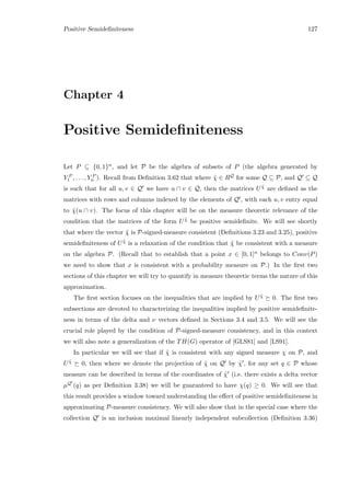 Positive Semideﬁniteness 127
Chapter 4
Positive Semideﬁniteness
Let P ⊆ {0, 1}n, and let P be the algebra of subsets of P (the algebra generated by
Y P
1 , . . . , Y P
n ). Recall from Deﬁnition 3.62 that where ˜χ ∈ RQ for some Q ⊆ P, and Q ⊆ Q
is such that for all u, v ∈ Q we have u ∩ v ∈ Q, then the matrices U ˜χ are deﬁned as the
matrices with rows and columns indexed by the elements of Q , with each u, v entry equal
to ˜χ(u ∩ v). The focus of this chapter will be on the measure theoretic relevance of the
condition that the matrices of the form U ˜χ be positive semideﬁnite. We will see shortly
that where the vector ˜χ is P-signed-measure consistent (Deﬁnitions 3.23 and 3.25), positive
semideﬁniteness of U ˜χ is a relaxation of the condition that ˜χ be consistent with a measure
on the algebra P. (Recall that to establish that a point x ∈ [0, 1]n belongs to Conv(P)
we need to show that x is consistent with a probability measure on P.) In the ﬁrst two
sections of this chapter we will try to quantify in measure theoretic terms the nature of this
approximation.
The ﬁrst section focuses on the inequalities that are implied by U ˜χ 0. The ﬁrst two
subsections are devoted to characterizing the inequalities implied by positive semideﬁnite-
ness in terms of the delta and ν vectors deﬁned in Sections 3.4 and 3.5. We will see the
crucial role played by the condition of P-signed-measure consistency, and in this context
we will also note a generalization of the TH(G) operator of [GLS81] and [LS91].
In particular we will see that if ˜χ is consistent with any signed measure χ on P, and
U ˜χ 0, then where we denote the projection of ˜χ on Q by ˜χ , for any set q ∈ P whose
measure can be described in terms of the coordinates of ˜χ (i.e. there exists a delta vector
µQ (q) as per Deﬁnition 3.38) we will be guaranteed to have χ(q) ≥ 0. We will see that
this result provides a window toward understanding the eﬀect of positive semideﬁniteness in
approximating P-measure consistency. We will also show that in the special case where the
collection Q is an inclusion maximal linearly independent subcollection (Deﬁnition 3.36)
 