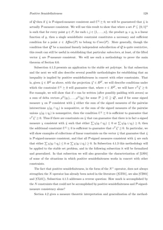 Positive Semideﬁniteness 128
of Q then if ˜χ is P-signed-measure consistent and U ˜χ 0, we will be guaranteed that ˜χ is
actually P-measure consistent. We will use this result to show that where a set P ⊆ {0, 1}n
is such that for every point y ∈ P, for each i, j ∈ {1, . . . , n}, the product yi × yj is a linear
function of y, then a single semideﬁnite constraint constitutes a necessary and suﬃcient
condition for a point x ∈ Aﬃne(P) to belong to Conv(P). More generally, though the
condition that Q be a maximal linearly independent subcollection of Q is quite restrictive,
this result can still be useful in establishing that particular subvectors, at least, of the lifted
vector ˜χ are P-measure consistent. We will use such a methodology to prove the main
theorem of Section 6.6.
Subsection 4.1.3 presents an application to the stable set polytope. In that subsection
and the next we will also describe several possible methodologies for establishing that an
inequality is implied by positive semideﬁniteness in concert with other constraints. That
is, given ˜χ ∈ RQ as above, with the projection ˜χ ∈ RQ , we will describe conditions under
which the constraint U ˜χ 0 will guarantee that, where v ∈ RQ , we will have vT ˜χ ≥ 0.
For example, we will show that if v can be written (after possibly padding with zeroes) as
a sum of delta vectors µG(q1), . . . , µG(qt) for some P ⊇ G ⊇ Q , and if for some signed
measure χ on P consistent with ˜χ either the sum of the signed measures of the pairwise
intersections χ(q1 ∩ qj) is nonpositive, or the sum of the signed measures of the pairwise
unions χ(qi ∪ qj) is nonnegative, then the condition U ˜χ 0 is suﬃcient to guarantee that
vT ˜χ ≥ 0. Thus if there are constraints on ˜χ that can guarantee that there is in fact a signed
measure χ consistent with ˜χ such that either χ(qi ∩ qj) ≤ 0 or χ(qi ∪ qj) ≥ 0, then
the additional constraint U ˜χ 0 is suﬃcient to guarantee that vT ˜χ ≥ 0. In particular, we
will show examples of collections of linear constraints on the vector ˜χ that guarantee that ˜χ
is P-signed-measure consistent, and that all P-signed measures consistent with ˜χ are such
that either χ(qi ∩ qj) ≤ 0 or χ(qi ∪ qj) ≥ 0. In Subsection 4.1.3 this methodology will
be applied to the stable set problem, and in the following subsection it will be formalized
and generalized. In that subsection we will also generalize the characterization of [LS91]
of some of the situations in which positive semideﬁniteness works in concert with other
constraints.
The fact that positive semideﬁniteness, in the form of the N+ operator, does not always
strengthen the N operator has already been noted in the literature ([GT01], see also [CD01]
and [CL01]), Subsection 4.1.5 addresses a reverse question: How much is accomplished by
the N constraints that could not be accomplished by positive semideﬁniteness and P-signed-
measure consistency alone?
Section 4.2 gives a measure theoretic interpretation and generalization of the method-
 