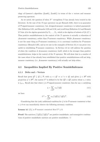 Positive Semideﬁniteness 129
ology of Lasserre’s algorithm ([Las01], [Lau01]) in terms of the ν vectors and measure
preserving operators.
As we noted, the question of when N+ strengthens N has already been treated in the
literature. In the case of the N-type operators (as per Remark 3.68), there is no guarantee
of P-signed-measure consistency, but A-signed-measure consistency is indeed guaranteed.
(See Deﬁnition 3.25, and Remarks 3.28 and 3.50, and recall from Deﬁnition 3.2 and Remark
3.7 that A is the algebra generated by Y1, . . . , Yn, which is the algebra of subsets of {0, 1}n.)
Thus positive semideﬁniteness in the context of the N operator is actually a relaxation of
A-measure consistency, rather than P-measure consistency. While A-measure consistency
is not the same thing as P-measure consistency, it is a necessary condition for P-measure
consistency (Remark 3.28), and as we saw in the examples of Section 3.3, it can prove very
useful in establishing P-measure consistency. In Section 4.3 we will address the question
of when the condition of A-measure consistency itself, which is far stronger than positive
semideﬁniteness, helps in the context of the N operator. We will show that in a number of
the cases where it has already been established that positive semideﬁniteness will not help,
measure consistency (i.e. A-measure consistency) will actually not help either.
4.1 Inequalities Implied By Positive Semideﬁniteness
4.1.1 Delta and ν Vectors
Recall that given Q ⊆ Q ⊆ P, with u, v ∈ Q ⇒ u ∩ v ∈ Q, and given ˜χ ∈ RQ with
projection ˜χ ∈ RQ , the matrix U ˜χ is deﬁned to be the |Q | × |Q | matrix whose u, v entry
is ˜χu∩v. Recall also that where ˜χ is P-signed-measure consistent, then for any α satisfying
˜χ =
r∈SP
αrζr
{Q} (4.1)
we have
U ˜χ
=
r∈SP
αrζr
{Q }(ζr
{Q })T
. (4.2)
Considering that the (sole) additional condition for ˜χ to be P-measure consistent is that
α ≥ 0 we can immediately observe the following necessary condition.
Lemma 4.1 If ˜χ is P-measure consistent then U ˜χ 0.
Proof: The matrices ζr{Q }(ζr{Q })T are positive semideﬁnite, and nonnegative combina-
tions of positive semideﬁnite matrices are positive semideﬁnite. 2
 