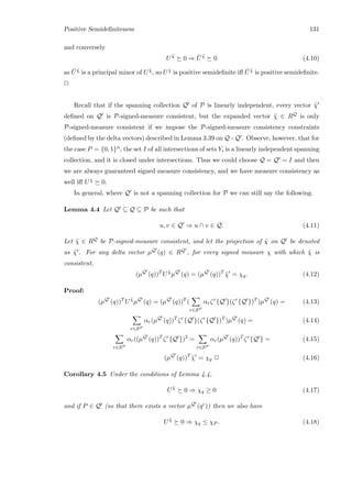 Positive Semideﬁniteness 131
and conversely
U ˜χ
0 ⇒ ¯U ˜χ
0 (4.10)
as ¯U ˜χ is a principal minor of U ˜χ, so U ˜χ is positive semideﬁnite iﬀ ¯U ˜χ is positive semideﬁnite.
2
Recall that if the spanning collection Q of P is linearly independent, every vector ˜χ
deﬁned on Q is P-signed-measure consistent, but the expanded vector ˜χ ∈ RQ is only
P-signed-measure consistent if we impose the P-signed-measure consistency constraints
(deﬁned by the delta vectors) described in Lemma 3.39 on Q−Q . Observe, however, that for
the case P = {0, 1}n, the set I of all intersections of sets Yi is a linearly independent spanning
collection, and it is closed under intersections. Thus we could choose Q = Q = I and then
we are always guaranteed signed measure consistency, and we have measure consistency as
well iﬀ U ˜χ 0.
In general, where Q is not a spanning collection for P we can still say the following.
Lemma 4.4 Let Q ⊆ Q ⊆ P be such that
u, v ∈ Q ⇒ u ∩ v ∈ Q. (4.11)
Let ˜χ ∈ RQ be P-signed-measure consistent, and let the projection of ˜χ on Q be denoted
as ˜χ . For any delta vector µQ (q) ∈ RQ , for every signed measure χ with which ˜χ is
consistent,
(µQ
(q))T
U ˜χ
µQ
(q) = (µQ
(q))T
˜χ = χq. (4.12)
Proof:
(µQ
(q))T
U ˜χ
µQ
(q) = (µQ
(q))T
(
r∈SP
αrζr
{Q }(ζr
{Q })T
)µQ
(q) = (4.13)
r∈SP
αr(µQ
(q))T
ζr
{Q }(ζr
{Q })T
)µQ
(q) = (4.14)
r∈SP
αr((µQ
(q))T
ζr
{Q })2
=
r∈SP
αr(µQ
(q))T
ζr
{Q } = (4.15)
(µQ
(q))T
˜χ = χq 2 (4.16)
Corollary 4.5 Under the conditions of Lemma 4.4,
U ˜χ
0 ⇒ χq ≥ 0 (4.17)
and if P ∈ Q (so that there exists a vector µQ (qc)) then we also have
U ˜χ
0 ⇒ χq ≤ χP . (4.18)
 
