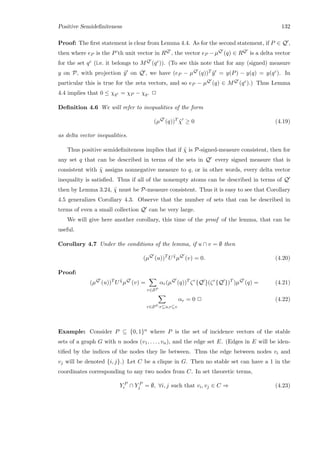 Positive Semideﬁniteness 132
Proof: The ﬁrst statement is clear from Lemma 4.4. As for the second statement, if P ∈ Q ,
then where eP is the P’th unit vector in RQ , the vector eP −µQ (q) ∈ RQ is a delta vector
for the set qc (i.e. it belongs to MQ (qc)). (To see this note that for any (signed) measure
y on P, with projection ˜y on Q , we have (eP − µQ (q))T ˜y = y(P) − y(q) = y(qc). In
particular this is true for the zeta vectors, and so eP − µQ (q) ∈ MQ (qc).) Thus Lemma
4.4 implies that 0 ≤ χqc = χP − χq. 2
Deﬁnition 4.6 We will refer to inequalities of the form
(µQ
(q))T
˜χ ≥ 0 (4.19)
as delta vector inequalities.
Thus positive semideﬁniteness implies that if ˜χ is P-signed-measure consistent, then for
any set q that can be described in terms of the sets in Q every signed measure that is
consistent with ˜χ assigns nonnegative measure to q, or in other words, every delta vector
inequality is satisﬁed. Thus if all of the nonempty atoms can be described in terms of Q
then by Lemma 3.24, ˜χ must be P-measure consistent. Thus it is easy to see that Corollary
4.5 generalizes Corollary 4.3. Observe that the number of sets that can be described in
terms of even a small collection Q can be very large.
We will give here another corollary, this time of the proof of the lemma, that can be
useful.
Corollary 4.7 Under the conditions of the lemma, if u ∩ v = ∅ then
(µQ
(u))T
U ˜χ
µQ
(v) = 0. (4.20)
Proof:
(µQ
(u))T
U ˜χ
µQ
(v) =
r∈SP
αr(µQ
(q))T
ζr
{Q }(ζr
{Q })T
)µQ
(q) = (4.21)
r∈SP :r⊆u,r⊆v
αr = 0 2 (4.22)
Example: Consider P ⊆ {0, 1}n where P is the set of incidence vectors of the stable
sets of a graph G with n nodes (v1, . . . , vn), and the edge set E. (Edges in E will be iden-
tiﬁed by the indices of the nodes they lie between. Thus the edge between nodes vi and
vj will be denoted {i, j}.) Let C be a clique in G. Then no stable set can have a 1 in the
coordinates corresponding to any two nodes from C. In set theoretic terms,
Y P
i ∩ Y P
j = ∅, ∀i, j such that vi, vj ∈ C ⇒ (4.23)
 