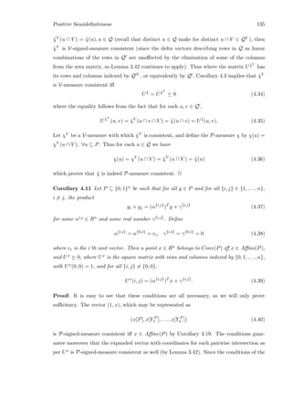 Positive Semideﬁniteness 135
˜χV (u ∩ V ) = ˜χ(u), u ∈ Q (recall that distinct u ∈ Q make for distinct u ∩ V ∈ QV ), then
˜χV is V-signed-measure consistent (since the delta vectors describing rows in Q as linear
combinations of the rows in Q are unaﬀected by the elimination of some of the columns
from the zeta matrix, so Lemma 3.42 continues to apply). Thus where the matrix U ˜χV
has
its rows and columns indexed by Q V , or equivalently by Q , Corollary 4.3 implies that ˜χV
is V-measure consistent iﬀ
U ˜χ
= U ˜χV
0 (4.34)
where the equality follows from the fact that for each u, v ∈ Q ,
U ˜χV
(u, v) = ˜χV
(u ∩ v ∩ V ) = ˜χ(u ∩ v) = U ˜χ
(u, v). (4.35)
Let χV be a V-measure with which ˜χV is consistent, and deﬁne the P-measure χ by χ(u) =
χV (u ∩ V ), ∀u ⊆ P. Thus for each u ∈ Q we have
χ(u) = χV
(u ∩ V ) = ˜χV
(u ∩ V ) = ˜χ(u) (4.36)
which proves that ˜χ is indeed P-measure consistent. 2
Corollary 4.11 Let P ⊆ {0, 1}n be such that for all y ∈ P and for all {i, j} ∈ {1, . . . , n},
i = j, the product
yi × yj = (α{i,j}
)T
y + γ{i,j}
(4.37)
for some αi,j ∈ Rn and some real number γ{i,j}. Deﬁne
α{i,i}
= α{0,i}
= ei, γ{i,i}
= γ{0,i}
= 0 (4.38)
where ei is the i’th unit vector. Then a point x ∈ Rn belongs to Conv(P) iﬀ x ∈ Aﬃne(P),
and Ux 0, where Ux is the square matrix with rows and columns indexed by {0, 1, . . . , n},
with Ux(0, 0) = 1, and for all {i, j} = {0, 0},
Ux
(i, j) = (α{i,j}
)T
x + γ{i,j}
. (4.39)
Proof: It is easy to see that these conditions are all necessary, so we will only prove
suﬃciency. The vector (1, x), which may be represented as
(x[P], x[Y P
1 ], . . . , x[Y P
n ]) (4.40)
is P-signed-measure consistent iﬀ x ∈ Aﬃne(P) by Corollary 3.19. The conditions guar-
antee moreover that the expanded vector with coordinates for each pairwise intersection as
per Ux is P-signed-measure consistent as well (by Lemma 3.42). Since the conditions of the
 