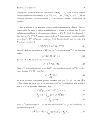 Positive Semideﬁniteness 136
corollary also guarantee that some subcollection of P, Y P
1 , . . . , Y P
n is an inclusion maximal
linearly independent subcollection of {P, Y P
i (i = 1, . . . , n), Y P
i ∩ Y P
j (i, j = 1, . . . , n)} we
can apply Theorem 4.10 to conclude that (1, x) is P-measure consistent, which proves the
corollary. 2.
This is only one of the ways that positive semideﬁniteness can be eﬀective. One way
to appreciate the power of positive semideﬁniteness in general is as follows. Let ¯Q be an
inclusion maximal linearly independent subcollection of Q ⊆ P. Recall from Lemma 3.42
that a vector ˜χ ∈ RQ is P-measure consistent iﬀ it is P-signed-measure consistent, and its
projection ¯˜χ ∈ R
¯Q is P-measure consistent. Recall from Section 3.5 that the vector ¯˜χ is
P-measure consistent iﬀ
(ν
¯Q
(∅))T ¯˜χ ≥ 0, ∀ν
¯Q
(∅) ∈ N
¯Q
(∅) (4.41)
since N
¯Q (∅) is the polar cone of {ζr{ ¯Q } : r ∈ SP }, i.e. the vectors ν
¯Q (∅) are those that
satisfy
(ν
¯Q
(∅))T
ZSP
P { ¯Q } ≥ 0. (4.42)
For each ν
¯Q ∈ N
¯Q (∅), deﬁne the row vector
wν
= (ν
¯Q
)T
ZSP
P { ¯Q }. (4.43)
Since wν ≥ 0, denoting the unit vector in RSP
corresponding to each r ∈ SP by er, there
exists a unique λν ∈ RSP
+ such that
wν
=
r∈SP
λν
r eT
r . (4.44)
Let G be a linearly independent spanning collection such that ¯Q ⊆ G. For each ν
¯Q ∈
N
¯Q (∅), deﬁne the vector ν to be the expansion of ν
¯Q to |G| dimensions, with a value of
zero in all of the appended coordinates. Now
νT
ZSP
P {G} = (ν
¯Q
)T
ZSP
P { ¯Q } = wν
= (4.45)
r∈SP
λν
r eT
r =
r∈SP
λν
r (µG
(r))T
ZSP
P {G} ⇒ (4.46)
ν =
r∈SP
λν
r µG
(r) (4.47)
since ZSP
P {G} is nonsingular. Thus for every expansion of ¯˜χ to ˆχ ∈ RG determining the
signed measure χ on P,
(ν
¯Q
)T ¯˜χ = νT
ˆχ =
r∈SP
λν
r (µG
(r))T
ˆχ =
r∈SP
λν
r χr. (4.48)
 