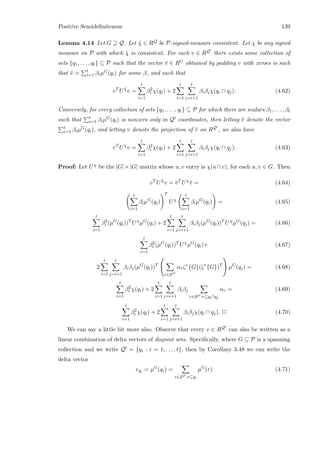 Positive Semideﬁniteness 139
Lemma 4.14 Let G ⊇ Q. Let ˜χ ∈ RQ be P-signed-measure consistent. Let χ be any signed
measure on P with which ˜χ is consistent. For each v ∈ RQ there exists some collection of
sets {q1, . . . , qt} ⊆ P such that the vector ¯v ∈ RG obtained by padding v with zeroes is such
that ¯v = t
i=1 βiµG(qi) for some β, and such that
vT
U ˜χ
v =
t
i=1
β2
i χ(qi) + 2
t
i=1
t
j=i+1
βiβjχ(qi ∩ qj). (4.62)
Conversely, for every collection of sets {q1, . . . , qt} ⊆ P for which there are scalars β1, . . . , βt
such that t
i=1 βiµG(qi) is nonzero only in Q coordinates, then letting ¯v denote the vector
t
i=1 βiµG(qi), and letting v denote the projection of ¯v on RQ , we also have
vT
U ˜χ
v =
t
i=1
β2
i χ(qi) + 2
t
i=1
t
j=i+1
βiβjχ(qi ∩ qj). (4.63)
Proof: Let Uχ be the |G|×|G| matrix whose u, v entry is χ(u∩v), for each u, v ∈ G. Then
vT
U ˜χ
v = ¯vT
Uχ
¯v = (4.64)
t
i=1
βiµG
(qi)
T
Uχ
t
i=1
βiµG
(qi) = (4.65)
t
i=1
β2
i (µG
(qi))T
Uχ
µG
(qi) + 2
t
i=1
t
j=i+1
βiβj(µG
(qi))T
Uχ
µG
(qj) = (4.66)
t
i=1
β2
i (µG
(qi))T
Uχ
µG
(qi)+ (4.67)
2
t
i=1
t
j=i+1
βiβj(µG
(qi))T


r∈SP
αrζr
{G}(ζr
{G})T

 µG
(qj) = (4.68)
t
i=1
β2
i χ(qi) + 2
t
i=1
t
j=i+1
βiβj
r∈SP :r⊆qi∩qj
αr = (4.69)
t
i=1
β2
i χ(qi) + 2
t
i=1
t
j=i+1
βiβjχ(qi ∩ qj). 2 (4.70)
We can say a little bit more also. Observe that every v ∈ RQ can also be written as a
linear combination of delta vectors of disjoint sets. Speciﬁcally, where G ⊆ P is a spanning
collection and we write Q = {qi : i = 1, . . . , t}, then by Corollary 3.48 we can write the
delta vector
eqi = µG
(qi) =
r∈SP :r⊆qi
µG
(r) (4.71)
 