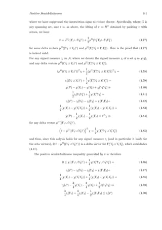 Positive Semideﬁniteness 141
where we have suppressed the intersection signs to reduce clutter. Speciﬁcally, where G is
any spanning set, and ¯v is, as above, the lifting of v to RG obtained by padding v with
zeroes, we have
¯v = µG
((Y1 ∪ Y2)c
) +
1
2
µG
(Y c
1 Y2 ∪ Y1Y c
2 ) (4.77)
for some delta vectors µG((Y1 ∪ Y2)c) and µG(Y c
1 Y2 ∪ Y1Y c
2 ). Here is the proof that (4.77)
is indeed valid:
For any signed measure χ on A, where we denote the signed measure χ of a set q as χ(q),
and any delta vectors µG((Y1 ∪ Y2)c) and µG(Y c
1 Y2 ∪ Y1Y c
2 ),
(µG
((Y1 ∪ Y2)c
))T
χ +
1
2
(µG
(Y c
1 Y2 ∪ Y1Y c
2 ))T
χ = (4.78)
χ((Y1 ∪ Y2)c
) +
1
2
χ(Y c
1 Y2 ∪ Y1Y c
2 ) = (4.79)
χ(P) − χ(Y1) − χ(Y2) + χ(Y1Y2))+ (4.80)
1
2
χ(Y1Y c
2 ) +
1
2
χ(Y c
1 Y2) = (4.81)
χ(P) − χ(Y1) − χ(Y2) + χ(Y1Y2)+ (4.82)
1
2
(χ(Y1) − χ(Y1Y2)) +
1
2
(χ(Y2) − χ(Y1Y2)) = (4.83)
χ(P) −
1
2
χ(Y1) −
1
2
χ(Y2) = ¯vT
χ ⇒ (4.84)
for any delta vector µG((Y1 ∪ Y2)c),
¯v − µG
((Y1 ∪ Y2)c
)
T
χ =
1
2
χ(Y c
1 Y2 ∪ Y1Y c
2 ) (4.85)
and thus, since this anlysis holds for any signed measure χ (and in particular it holds for
the zeta vectors), 2(¯v − µG((Y1 ∪ Y2)c)) is a delta vector for Y c
1 Y2 ∪ Y1Y c
2 , which establishes
(4.77).
The positive semideﬁniteness inequality generated by v is therefore
0 ≤ χ((Y1 ∪ Y2)c
) +
1
4
χ(Y c
1 Y2 ∪ Y1Y c
2 ) = (4.86)
χ(P) − χ(Y1) − χ(Y2) + χ(Y1Y2)+ (4.87)
1
4
(χ(Y1) − χ(Y1Y2)) +
1
4
(χ(Y2) − χ(Y1Y2)) = (4.88)
χ(P) −
3
4
χ(Y1) −
3
4
χ(Y2) +
1
2
x(Y1Y2) ⇒ (4.89)
3
4
χ(Y1) +
3
4
χ(Y2) −
1
2
χ(Y1Y2) ≤ χ(P) (4.90)
 