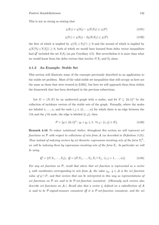 Positive Semideﬁniteness 142
This is not as strong as stating that
χ(Y1) + χ(Y2) − χ(Y1Y2) ≤ χ(P) (4.91)
χ(Y1) + χ(Y2) − 2χ(Y1Y2) ≤ χ(P) (4.92)
the ﬁrst of which is implied by χ((Y1 ∪ Y2)c) ≥ 0 and the second of which is implied by
χ(Y c
1 Y2 ∪ Y1Y c
2 ) ≥ 0, both of which we would have learned from delta vector inequalities
had Q included the set Y1Y2 (as per Corollary 4.5). But nevertheless it is more than what
we would know from the delta vectors that involve P, Y1 and Y2 alone.
4.1.3 An Example: Stable Set
This section will illustrate some of the concepts previously described in an application to
the stable set problem. Most of the valid stable set inequalities that will occupy us here are
the same as those that were treated in [LS91], but here we will approach them from within
the framework that has been developed in the previous subsections.
Let G = (N, E) be an undirected graph with n nodes, and let P ⊆ {0, 1}n be the
collection of incidence vectors of the stable sets of the graph. Formally, where the nodes
are labeled 1, . . . , n, and for each i, j ∈ {1, . . . , n} for which there is an edge between the
i’th and the j’th node, the edge is labeled {i, j}, then
P = {y ∈ {0, 1}n
: yi + yj ≤ 1, ∀i, j : {i, j} ∈ E}. (4.93)
Remark 4.16 To reduce notational clutter, throughout this section we will represent set
functions on P with respect to collections of sets from A (as described in Deﬁnition 3.25).
Thus instead of indexing vectors by set theoretic expressions involving sets of the form Y P
i ,
we will be indexing them by expressions involving sets of the form Yi. In particular we will
be using
Q = {P, Y1, . . . , Yn}, Q = {P, Y1, . . . , Yn, Yi ∩ Yj, (i, j = 1, . . . , n)}. (4.94)
For any set function on P, recall that where that set function is represented as a vector
χ with coordinates corresponding to sets from A, the value χq, q ∈ A is the set function
value of q ∩ P, and that vectors that can be interpreted in this way as representations of
set functions on P are said to be P-set-function consistent. (Obviously such vectors also
describe set functions on A.) Recall also that a vector ˜χ deﬁned on a subcollection of A
is said to be P-signed-measure consistent iﬀ it is P-set-function consistent, and the set
 