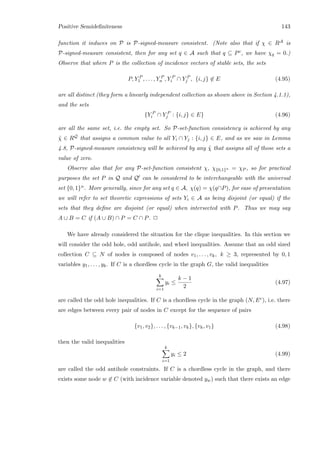 Positive Semideﬁniteness 143
function it induces on P is P-signed-measure consistent. (Note also that if χ ∈ RA is
P-signed-measure consistent, then for any set q ∈ A such that q ⊆ Pc, we have χq = 0.)
Observe that where P is the collection of incidence vectors of stable sets, the sets
P, Y P
1 , . . . , Y P
n , Y P
i ∩ Y P
j , {i, j} ∈ E (4.95)
are all distinct (they form a linearly independent collection as shown above in Section 4.1.1),
and the sets
{Y P
i ∩ Y P
j : {i, j} ∈ E} (4.96)
are all the same set, i.e. the empty set. So P-set-function consistency is achieved by any
˜χ ∈ RQ that assigns a common value to all Yi ∩ Yj : {i, j} ∈ E, and as we saw in Lemma
4.8, P-signed-measure consistency will be achieved by any ˜χ that assigns all of those sets a
value of zero.
Observe also that for any P-set-function consistent χ, χ{0,1}n = χP , so for practical
purposes the set P in Q and Q can be considered to be interchangeable with the universal
set {0, 1}n. More generally, since for any set q ∈ A, χ(q) = χ(q∩P), for ease of presentation
we will refer to set theoretic expressions of sets Yi ∈ A as being disjoint (or equal) if the
sets that they deﬁne are disjoint (or equal) when intersected with P. Thus we may say
A ∪ B = C if (A ∪ B) ∩ P = C ∩ P. 2
We have already considered the situation for the clique inequalities. In this section we
will consider the odd hole, odd antihole, and wheel inequalities. Assume that an odd sized
collection C ⊆ N of nodes is composed of nodes v1, . . . , vk, k ≥ 3, represented by 0, 1
variables y1, . . . , yk. If C is a chordless cycle in the graph G, the valid inequalities
k
i=1
yi ≤
k − 1
2
(4.97)
are called the odd hole inequalities. If C is a chordless cycle in the graph (N, Ec), i.e. there
are edges between every pair of nodes in C except for the sequence of pairs
{v1, v2}, . . . , {vk−1, vk}, {vk, v1} (4.98)
then the valid inequalities
k
i=1
yi ≤ 2 (4.99)
are called the odd antihole constraints. If C is a chordless cycle in the graph, and there
exists some node w ∈ C (with incidence variable denoted yw) such that there exists an edge
 