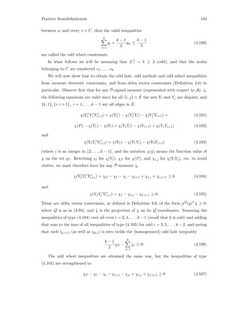 Positive Semideﬁniteness 144
between w and every v ∈ C, then the valid inequalities
k
i=1
yi +
k − 1
2
yw ≤
k − 1
2
(4.100)
are called the odd wheel constraints.
In what follows we will be assuming that |C| = k ≥ 3 (odd), and that the nodes
belonging to C are numbered v1, . . . , vk.
We will now show how to obtain the odd hole, odd antihole and odd wheel inequalities
from measure theoretic constraints, and from delta vector constraints (Deﬁnition 4.6) in
particular. Observe ﬁrst that for any P-signed measure (represented with respect to A), χ,
the following equations are valid since for all {i, j} ∈ E the sets Yi and Yj are disjoint, and
{k, 1}, {i, i + 1}, i = 1, . . . , k − 1 are all edges in E.
χ(Y c
1 Y c
i Y c
i+1) = χ(Y c
1 ) − χ(Y c
1 Yi) − χ(Y c
1 Yi+1) = (4.101)
χ(P) − χ(Y1) − χ(Yi) + χ(Y1Yi) − χ(Yi+1) + χ(Y1Yi+1) (4.102)
and
χ(Y1Y c
i Y c
i+1) = χ(Y1) − χ(Y1Yi) − χ(Y1Yi+1) (4.103)
(where i is an integer in {2, . . . , k − 1}, and the notation χ(q) means the function value of
χ on the set q). Rewriting χi for χ(Yi), χP for χ(P), and χi,j for χ(YiYj), etc. to avoid
clutter, we must therefore have for any P-measure χ,
χ(Y c
1 Y c
i Y c
i+1) = χP − χ1 − χi − χi+1 + χ1,i + χ1,i+1 ≥ 0 (4.104)
and
χ(Y1Y c
i Y c
i+1) = χ1 − χ1,i − χ1,i+1 ≥ 0. (4.105)
These are delta vector constraints, as deﬁned in Deﬁnition 4.6, of the form µQ(q)T ˜χ ≥ 0,
where Q is as in (4.94), and ˜χ is the projection of χ on its Q coordinates. Summing the
inequalities of type (4.104) over all even i = 2, 4, . . . , k − 1 (recall that k is odd) and adding
that sum to the sum of all inequalities of type (4.105) for odd i = 3, 5, . . . , k −2, and noting
that each χi,i+1 (as well as χk,1) is zero yields the (homogenized) odd hole inequality
k − 1
2
χP −
k
i=1
χi ≥ 0. (4.106)
The odd wheel inequalities are obtained the same way, but the inequalities of type
(4.104) are strengthened to
χP − χ1 − χi − χi+1 − χw + χ1,i + χ1,i+1 ≥ 0 (4.107)
 