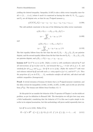 Positive Semideﬁniteness 145
yielding the desired inequality. Inequality (4.107) is also a delta vector inequality since for
all i ∈ {1, . . . , k, w}, (where k mod k is construed as having the value k), Yi, Yi+1 mod k,
and Yw are all disjoint sets, so that for any P-signed measure χ,
χ(Y c
1 Y c
i Y c
i+1Y c
w) = χP − χ1 − χi − χi+1 − χw + χ1,i + χ1,i+1. (4.108)
The odd antihole constraint is the sum of the following two delta vector constraints
χ((Y1 ∪ Y3 ∪ · · · ∪ Yk−2 ∪ Yk−1Yk)c
) =
χP −
k−2
odd i=1
χi − χk−1,k ≥ 0 (4.109)
and
χ((Y2 ∪ Y4 ∪ · · · ∪ Yk−1 ∪ Yk)c
) =
χP −
k−1
even i=2
χi − χk + χk−1,k ≥ 0. (4.110)
The ﬁrst equality follows from the fact that the sets Y1, Y3, · · · , Yk−2, Yk−1Yk are pairwise
disjoint, and the second equality follows from the fact that the sets Y2, Y4, · · · , Yk−3, Yk−1∪Yk
are pairwise disjoint, and χ(Yk−1 ∪ Yk) = χk−1 + χk − χk−1,k.
Lemma 4.17 Let P be as in (4.93). Deﬁne a vector ˜χ with coordinates indexed by P and
all intersections of up to four sets Yi, and demand that χi,j = 0 for all {i, j} ∈ E, and
similarly for all χi,j,k and χi,j,k,l. Let Q be as in (4.94). Deﬁne the matrix U ˜χ with rows
and columns indexed by Q and with each u, v entry equal to ˜χ(u∩v), and let U ˜χ 0. Then
the projection of ˜χ on its P, Y1, . . . , Yn coordinates satisﬁes all odd hole, odd wheel and odd
antihole inequalities (homogenized).
Proof: A trivial extension of Lemma 4.8 shows that ˜χ is P-signed-measure consistent, and
the delta vectors for inequalities (4.104), (4.105), (4.107), (4.109), and (4.110) are all of the
form µQ(q). The lemma now follows from Corollary 4.5. 2
At this point let us consider the behavior of the N operator of Chapter 1 on the stable set
problem, as per its deﬁnition in Remark 3.68. The description we will give here may seem
a little backhanded, considering that the behavior of N in this case is quite simple to de-
scribe in its original incarnation, but this methodology will prove useful repeatedly later on.
Let Q be as in (4.94). Deﬁne ¯K by
¯K = {˜χ ∈ RQ
: ˜χi + ˜χj ≤ ˜χP ∀{i, j} ∈ E, ˜χ ≥ 0, ˜χi ≤ ˜χP , i = 1, . . . , n} (4.111)
 
