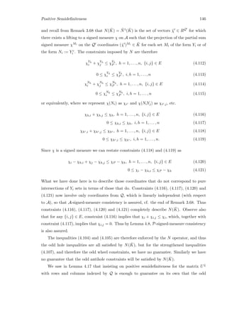 Positive Semideﬁniteness 146
and recall from Remark 3.68 that N( ¯K) = ¯N1( ¯K) is the set of vectors ˜χ ∈ RQ for which
there exists a lifting to a signed measure χ on A such that the projection of the partial sum
signed measure χMi on the Q coordinates (˜χ )Mi ∈ ¯K for each set Mi of the form Yi or of
the form Ni := Y c
i . The constraints imposed by N are therefore
χYh
i + χYh
j ≤ χYh
P , h = 1, . . . , n, {i, j} ∈ E (4.112)
0 ≤ χYh
i ≤ χYh
P , i, h = 1, . . . , n (4.113)
χNh
i + χNh
j ≤ χNh
P , h = 1, . . . , n, {i, j} ∈ E (4.114)
0 ≤ χNh
i ≤ χNh
P , i, h = 1, . . . , n (4.115)
or equivalently, where we represent χ(Ni) as χic and χ(NiYj) as χic,j, etc.
χh,i + χh,j ≤ χh, h = 1, . . . , n, {i, j} ∈ E (4.116)
0 ≤ χh,i ≤ χh, i, h = 1, . . . , n (4.117)
χhc,i + χhc,j ≤ χhc , h = 1, . . . , n, {i, j} ∈ E (4.118)
0 ≤ χhc,i ≤ χhc , i, h = 1, . . . , n. (4.119)
Since χ is a signed measure we can restate constraints (4.118) and (4.119) as
χi − χh,i + χj − χh,j ≤ χP − χh, h = 1, . . . , n, {i, j} ∈ E (4.120)
0 ≤ χi − χh,i ≤ χP − χh (4.121)
What we have done here is to describe those coordinates that do not correspond to pure
intersections of Yi sets in terms of those that do. Constraints (4.116), (4.117), (4.120) and
(4.121) now involve only coordinates from Q, which is linearly independent (with respect
to A), so that A-signed-measure consistency is assured, cf. the end of Remark 3.68. Thus
constraints (4.116), (4.117), (4.120) and (4.121) completely describe N( ¯K). Observe also
that for any {i, j} ∈ E, constraint (4.116) implies that χi + χi,j ≤ χi, which, together with
constraint (4.117), implies that χi,j = 0. Thus by Lemma 4.8, P-signed-measure consistency
is also assured.
The inequalities (4.104) and (4.105) are therefore enforced by the N operator, and thus
the odd hole inequalities are all satisﬁed by N( ¯K), but for the strengthened inequalities
(4.107), and therefore the odd wheel constraints, we have no guarantee. Similarly we have
no guarantee that the odd antihole constraints will be satisﬁed by N( ¯K).
We saw in Lemma 4.17 that insisting on positive semideﬁniteness for the matrix U ˜χ
with rows and columns indexed by Q is enough to guarantee on its own that the odd
 