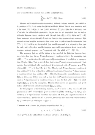 Positive Semideﬁniteness 148
and we can therefore conclude from (4.126) and (4.127) that
k
i=1
˜χi − 2χ(Y c
1 · · · Y c
k ) ≤ 2χP . (4.128)
Thus for any P-signed measure consistent ˜χ and any P-signed measure χ with which it
is consistent, U ˜χ 0 will imply that (4.128) will hold. Thus if there is an χ consistent with
˜χ for which χ(Y c
1 · · · Y c
k ) ≤ 0, then (4.128) will imply k
i=1 ˜χi ≤ 2˜χP , i.e. it will imply that
˜χ satisﬁes the odd antihole constraints. But we have not yet guaranteed that any such χ
will exist. Perhaps every χ consistent with ˜χ is such that χ(Y c
1 · · · Y c
k )  0 (the set Y c
1 · · · Y c
k
has a nonempty intersection with P, and can therefore have nonzero signed measure). This
suggests several possible approaches that could now be taken toward guaranteeing that
k
i=1 ˜χi ≤ 2˜χP will in fact be satisﬁed. One possible approach is to attempt to show that
for each choice of ˜χ, after possibly imposing some valid constraints on ˜χ, we can actually
construct a signed measure χ on P consistent with ˜χ for which χ(Y c
1 · · · Y c
k ) ≤ 0.
The approach that we will be taking in the proof of the following theorem, how-
ever, is to show that for any P-signed measure χ consistent with ˜χ, the assumption that
χ(Y c
1 · · · Y c
k ) is positive, together with some valid constraints on ˜χ, is suﬃcient to guarantee
that k
i=1 ˜χi ≤ 2˜χP . That is, we will show that for any P-signed-measure consistent ˜χ that
satisﬁes these additional valid constraints, if ˜χ is consistent with a P-measure χ on P for
which χ(Y c
1 · · · Y c
k )  0, then k
i=1 ˜χi ≤ 2˜χP . Thus for each P-signed-measure consistent ˜χ
that satisﬁes U ˜χ 0 as well as these additional constraints, if there is a P-signed measure
χ consistent with ˜χ that satisﬁes χ(Y c
1 · · · Y c
k ) ≤ 0, then positive semideﬁniteness implies
k
i=1 ˜χi ≤ 2˜χP , and if there is no such χ, then since by P-signed measure consistency there
exists a P-signed measure χ consistent with ˜χ, it must be that χ(Y c
1 · · · Y c
k )  0, which
implies k
i=1 ˜χi ≤ 2˜χP by assumption. Thus in either case we are guaranteed that ˜χ will
indeed satisfy the odd antihole constraints k
i=1 ˜χi ≤ 2˜χP .
For the purposes of the following theorem, let P be as in (4.93); let ˜χ ∈ RQ with
projection ˜χ ∈ RQ (where Q and Q are as deﬁned in (4.94)) satisfy ˜χi,j = 0, ∀{i, j} ∈ E,
so that ˜χ is P-signed-measure consistent by Lemma 4.8. Let χ be a signed measure on P
consistent with ˜χ. The matrix U ˜χ is, as usual, the matrix with rows and columns indexed
by Q , with each u, v entry equal to χ(u ∩ v).
Theorem 4.18 Assume the following inequalities hold for χ:
χi,j + χi,k ≤ χi, ∀{j, k} ∈ E. (4.129)
Then if U ˜χ 0, the odd antihole constraints will all be satisﬁed by ˜χ .
 