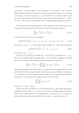 Positive Semideﬁniteness 150
where when i = 1 then we replace i−1 by k, and when i = k we replace i+1 by 1. The last
equality follows from the fact, noted above, that the only way for a point y ∈ P to belong
to more than one set from among {Y1, . . . , Yk} would be for it to belong to some Yj and
Yj+1, so the set of points in P that belong to exactly the set Yi from among {Y1, . . . , Yk} is
Yi−YiYi−1−YiYi+1 (cf. the end of Remark 4.16). The ﬁnal inequality follows from (4.129). 2
The situation for the wheel constraints is more complicated, but it points out one way
to generalize the procedure of the above proof. Recall that the wheel constraint
k
i=1
˜χi +
k − 1
2
˜χw ≤
k − 1
2
˜χP (4.141)
is the sum of the k−1
2 delta vector inequalities
µQ
(Y c
1 Y c
i Y c
i+1Y c
w)
T
˜χ = ˜χP − ˜χ1 − ˜χi − ˜χi+1 − ˜χw + ˜χ1,i + ˜χ1,i+1 ≥ 0 (4.142)
for all even i = 2, 4, 6, . . . , k−1 (recall that k is odd), and the k−1
2 −1 delta vector inequalities
µQ
(Y1Y c
i Y c
i+1)
T
˜χ = ˜χ1 − ˜χ1,i − ˜χ1,i+1 ≥ 0 (4.143)
for all odd i = 3, 5, . . . , k − 2.
Let the k−1
2 sets Y c
1 Y c
i Y c
i+1Y c
w and the k−1
2 − 1 sets Y1Y c
i Y c
i+1 be denoted as q1, . . . , qk−2.
Thus if ˜χ is P-signed-measure consistent and U ˜χ 0, by the same reasoning as we applied
above in the case of the odd antihole inequalities, Lemma 4.14 implies that
k
i=1
˜χi +
k − 1
2
˜χw − 2
k−2
i=1
k−2
j=i+1
χ(qi ∩ qj) ≤
k − 1
2
˜χP . (4.144)
Again this accomplishes half of the job for us, so that in order to be guaranteed that ˜χ will
satisfy the odd wheel constraints it suﬃces, after imposing certain additional constraints on
˜χ, to establish that for each P-signed-measure consistent ˜χ that satisﬁes these additional
constraints, if ˜χ is consistent with a signed measure χ on P for which
k−2
i=1
k−2
j=i+1
χ(qi ∩ qj) ≥ 0, (4.145)
then k
i=1 ˜χi + k−1
2 ˜χw ≤ k−1
2 ˜χP .
As above, let P be as in (4.93); let ˜χ ∈ RQ with projection ˜χ ∈ RQ (where Q and Q are
as deﬁned in (4.94)) satisfy ˜χi,j = 0, ∀{i, j} ∈ E, so that ˜χ is P-signed-measure consistent,
and let χ be a signed measure on P consistent with ˜χ. The matrix U ˜χ is, as usual, the
matrix with rows and columns indexed by Q , with each u, v entry equal to χ(u ∩ v).
 