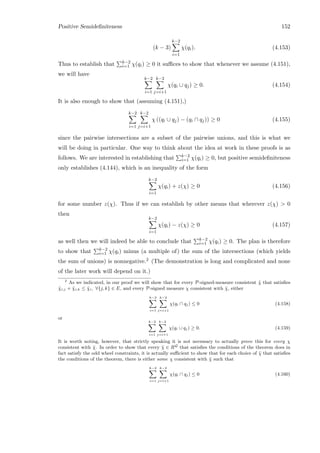 Positive Semideﬁniteness 152
(k − 3)
k−2
i=1
χ(qi). (4.153)
Thus to establish that k−2
i=1 χ(qi) ≥ 0 it suﬃces to show that whenever we assume (4.151),
we will have
k−2
i=1
k−2
j=i+1
χ(qi ∪ qj) ≥ 0. (4.154)
It is also enough to show that (assuming (4.151),)
k−2
i=1
k−2
j=i+1
χ ((qi ∪ qj) − (qi ∩ qj)) ≥ 0 (4.155)
since the pairwise intersections are a subset of the pairwise unions, and this is what we
will be doing in particular. One way to think about the idea at work in these proofs is as
follows. We are interested in establishing that k−2
i=1 χ(qi) ≥ 0, but positive semideﬁniteness
only establishes (4.144), which is an inequality of the form
k−2
i=1
χ(qi) + z(χ) ≥ 0 (4.156)
for some number z(χ). Thus if we can establish by other means that wherever z(χ)  0
then
k−2
i=1
χ(qi) − z(χ) ≥ 0 (4.157)
as well then we will indeed be able to conclude that k−2
i=1 χ(qi) ≥ 0. The plan is therefore
to show that k−2
i=1 χ(qi) minus (a multiple of) the sum of the intersections (which yields
the sum of unions) is nonnegative.2 (The demonstration is long and complicated and none
of the later work will depend on it.)
2
As we indicated, in our proof we will show that for every P-signed-measure consistent ˜χ that satisﬁes
˜χi,j + ˜χi,k ≤ ˜χi, ∀{j, k} ∈ E, and every P-signed measure χ consistent with ˜χ, either
k−2
i=1
k−2
j=i+1
χ(qi ∩ qj) ≤ 0 (4.158)
or
k−2
i=1
k−2
j=i+1
χ(qi ∪ qj) ≥ 0. (4.159)
It is worth noting, however, that strictly speaking it is not necessary to actually prove this for every χ
consistent with ˜χ. In order to show that every ˜χ ∈ RQ
that satisﬁes the conditions of the theorem does in
fact satisfy the odd wheel constraints, it is actually suﬃcient to show that for each choice of ˜χ that satisﬁes
the conditions of the theorem, there is either some χ consistent with ˜χ such that
k−2
i=1
k−2
j=i+1
χ(qi ∩ qj) ≤ 0 (4.160)
 