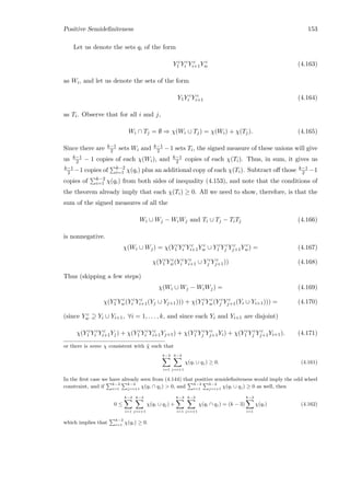 Positive Semideﬁniteness 153
Let us denote the sets qi of the form
Y c
1 Y c
i Y c
i+1Y c
w (4.163)
as Wi, and let us denote the sets of the form
Y1Y c
i Y c
i+1 (4.164)
as Ti. Observe that for all i and j,
Wi ∩ Tj = ∅ ⇒ χ(Wi ∪ Tj) = χ(Wi) + χ(Tj). (4.165)
Since there are k−1
2 sets Wi and k−1
2 −1 sets Ti, the signed measure of these unions will give
us k−1
2 − 1 copies of each χ(Wi), and k−1
2 copies of each χ(Ti). Thus, in sum, it gives us
k−1
2 −1 copies of k−2
i=1 χ(qi) plus an additional copy of each χ(Ti). Subtract oﬀ those k−1
2 −1
copies of k−2
i=1 χ(qi) from both sides of inequality (4.153), and note that the conditions of
the theorem already imply that each χ(Ti) ≥ 0. All we need to show, therefore, is that the
sum of the signed measures of all the
Wi ∪ Wj − WiWj and Ti ∪ Tj − TiTj (4.166)
is nonnegative.
χ(Wi ∪ Wj) = χ(Y c
1 Y c
i Y c
i+1Y c
w ∪ Y c
1 Y c
j Y c
j+1Y c
w) = (4.167)
χ(Y c
1 Y c
w(Y c
i Y c
i+1 ∪ Y c
j Y c
j+1)) (4.168)
Thus (skipping a few steps)
χ(Wi ∪ Wj − WiWj) = (4.169)
χ(Y c
1 Y c
w(Y c
i Y c
i+1(Yj ∪ Yj+1))) + χ(Y c
1 Y c
w(Y c
j Y c
j+1(Yi ∪ Yi+1))) = (4.170)
(since Y c
w ⊇ Yi ∪ Yi+1, ∀i = 1, . . . , k, and since each Yi and Yi+1 are disjoint)
χ(Y c
1 Y c
i Y c
i+1Yj) + χ(Y c
1 Y c
i Y c
i+1Yj+1) + χ(Y c
1 Y c
j Y c
j+1Yi) + χ(Y c
1 Y c
j Y c
j+1Yi+1). (4.171)
or there is some χ consistent with ˜χ such that
k−2
i=1
k−2
j=i+1
χ(qi ∪ qj) ≥ 0. (4.161)
In the ﬁrst case we have already seen from (4.144) that positive semideﬁniteness would imply the odd wheel
constraint, and if
k−2
i=1
k−2
j=i+1
χ(qi ∩ qj)  0, and
k−2
i=1
k−2
j=i+1
χ(qi ∪ qj) ≥ 0 as well, then
0 ≤
k−2
i=1
k−2
j=i+1
χ(qi ∪ qj) +
k−2
i=1
k−2
j=i+1
χ(qi ∩ qj) = (k − 3)
k−2
i=1
χ(qi) (4.162)
which implies that
k−2
i=1
χ(qi) ≥ 0.
 