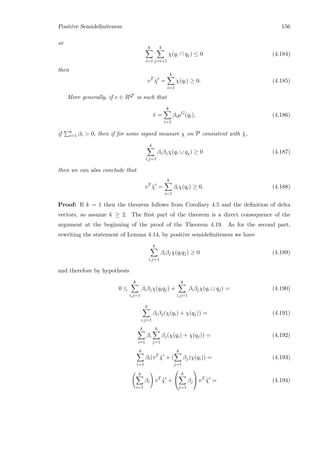 Positive Semideﬁniteness 156
or
k
i=1
k
j=i+1
χ(qi ∩ qj) ≤ 0 (4.184)
then
vT
˜χ =
k
i=1
χ(qi) ≥ 0. (4.185)
More generally, if v ∈ RQ is such that
¯v =
k
i=1
βiµG
(qi), (4.186)
if k
i=1 βi  0, then if for some signed measure χ on P consistent with ˜χ,
k
i,j=1
βiβjχ(qi ∪ qj) ≥ 0 (4.187)
then we can also conclude that
vT
˜χ =
k
i=1
βiχ(qi) ≥ 0. (4.188)
Proof: If k = 1 then the theorem follows from Corollary 4.5 and the deﬁnition of delta
vectors, so assume k ≥ 2. The ﬁrst part of the theorem is a direct consequence of the
argument at the beginning of the proof of the Theorem 4.19. As for the second part,
rewriting the statement of Lemma 4.14, by positive semideﬁniteness we have
k
i,j=1
βiβjχ(qiqj) ≥ 0 (4.189)
and therefore by hypothesis
0 ≤
k
i,j=1
βiβjχ(qiqj) +
k
i,j=1
βiβjχ(qi ∪ qj) = (4.190)
k
i,j=1
βiβj(χ(qi) + χ(qj)) = (4.191)
k
i=1
βi
k
j=1
βj(χ(qi) + χ(qj)) = (4.192)
k
i=1
βi(vT
˜χ + (
k
j=1
βj)χ(qi)) = (4.193)
k
i=1
βi vT
˜χ +


k
j=1
βj

 vT
˜χ = (4.194)
 