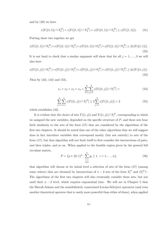 and by (49) we have
x[T({1, 1}) ∩ Y P
2 ] + x[T({1, 1}) ∩ Y P
3 ] + x[T({1, 1}) ∩ Y P
4 ] ≥ x[T({1, 1})]. (51)
Putting these two together we get
x[T({1, 1})∩Y P
1 ]+x[T({1, 1})∩Y P
2 ]+x[T({1, 1})∩Y P
3 ]+x[T({1, 1})∩Y P
4 ] ≥ 2x[T({1, 1})].
(52)
It is not hard to check that a similar argument will show that for all j = 1, . . . , 3 we will
also have
x[T({1, j})∩Y P
1 ]+x[T({1, j})∩Y P
2 ]+x[T({1, j})∩Y P
3 ]+x[T({1, j})∩Y P
4 ] ≥ 2x[T({1, j})].
(53)
Thus by (43), (44) and (53),
x1 + x2 + x3 + x4 =
4
l=1
3
j=1
x[T({1, j}) ∩ Y P
l ] = (54)
3
j=1
4
l=1
x[T({1, j}) ∩ Y P
l ] ≥ 2
3
j=1
x[T({1, j})] = 2 (55)
which establishes (42).
It is evident that the choice of sets T({i, j}) and T({i, j})∩Y P
l , corresponding to which
we assigned the new variables, depended on the speciﬁc structure of P, and these sets bear
little similarity to the sets of the form (17) that are considered by the algorithms of the
ﬁrst two chapters. It should be noted that one of the other algorithms that we will suggest
does in fact introduce variables that correspond mostly (but not entirely) to sets of the
form (17), but that algorithm will not limit itself to ﬁrst consider the intersections of pairs,
and then triples, and so on. When applied to the feasible region given by the general full
circulant matrix,
P = {y ∈ {0, 1}n
:
n
¯i=1
¯i=i
y¯i ≥ 1, i = 1, . . . , n}, (56)
that algorithm will choose at its initial level a selection of sets of the form (17) (among
some others) that are obtained by intersections of n − 2 sets of the form Y P
l and (Y P
l )c.
The algorithms of the ﬁrst two chapters will also eventually consider these sets, but not
until their n − 2 level, which requires exponential time. We will see in Chapter 5 that
the Sherali-Adams and the semideﬁnitely constrained Lov´asz-Schrijver operators (and even
another theoretical operator that is vastly more powerful than either of them), when applied
xv
 