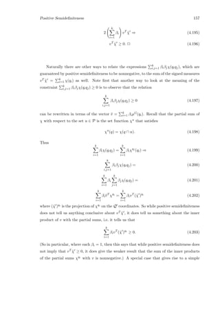 Positive Semideﬁniteness 157
2
k
i=1
βi vT
˜χ ⇒ (4.195)
vT
˜χ ≥ 0. 2 (4.196)
Naturally there are other ways to relate the expressions k
i,j=1 βiβjχ(qiqj), which are
guaranteed by positive semideﬁniteness to be nonnegative, to the sum of the signed measures
vT ˜χ = k
i=1 χ(qi) as well. Note ﬁrst that another way to look at the meaning of the
constraint k
i,j=1 βiβjχ(qiqj) ≥ 0 is to observe that the relation
k
i,j=1
βiβjχ(qiqj) ≥ 0 (4.197)
can be rewritten in terms of the vector ¯v = k
i=1 βiµG(qi). Recall that the partial sum of
χ with respect to the set u ∈ P is the set function χu that satisﬁes
χu
(q) = χ(q ∩ u). (4.198)
Thus
k
i=1
βiχ(qiqj) =
k
i=1
βiχqj
(qi) ⇒ (4.199)
k
i,j=1
βiβjχ(qiqj) = (4.200)
k
i=1
βi
k
j=1
βjχ(qiqj) = (4.201)
k
i=1
βi¯vT
χqi
=
k
i=1
βivT
(˜χ )qi
(4.202)
where (˜χ )qi is the projection of χqi on the Q coordinates. So while positive semideﬁniteness
does not tell us anything conclusive about vT ˜χ , it does tell us something about the inner
product of v with the partial sums, i.e. it tells us that
k
i=1
βivT
(˜χ )qi
≥ 0. (4.203)
(So in particular, where each βi = 1, then this says that while positive semideﬁniteness does
not imply that vT ˜χ ≥ 0, it does give the weaker result that the sum of the inner products
of the partial sums χqi with v is nonnegative.) A special case that gives rise to a simple
 