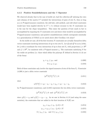 Positive Semideﬁniteness 159
4.1.5 Positive Semideﬁniteness and the N Operator
We observed already that in the case of stable set, had the collection Q indexing the rows
and columns of the matrix U ˜χ included the intersections of pairs of sets Yi, then so long
as ˜χ is P-signed-measure consistent, the odd hole, odd antihole, and odd wheel constraints
would have been implied directly by U ˜χ 0, without recourse to the N constraints (as
is the case for the clique inequalities). This raises the question of how much in fact is
accomplished by imposing the N constraints over and above what would be accomplished by
P-signed-measure consistency and positive semideﬁniteness (which corresponds essentially
to a generalization of TH(G) as we noted above after Corollary 4.8) alone?
In the stable set case, all of the ﬁrst iteration N constraints are actually themselves delta
vector constraints involving intersections of up to two sets Yi. Let Q and Q be as in (4.94);
let ¯χ with a coordinate for every intersection of up to four sets Yi, with projections ˜χ ∈ RQ
and ˜χ ∈ RQ , be consistent with a P-signed measure χ. The constraints underlying N for
the stable set problem (i.e. those which deﬁne the polytope ¯K deﬁned in Section 4.1.3) are
of the forms
χi + χj ≤ χP , and (4.209)
0 ≤ χi ≤ χP . (4.210)
Both of these constraints only involve the signed measures of sets of the form Yi. Constraint
(4.209) is just a delta vector constraint
(µQ
(Y c
i Y c
j )T
˜χ ≥ 0 (4.211)
since
χ(Y c
i Y c
j ) = χP − χi − χj + χi,j = χP − χi − χj (4.212)
by P-signed-measure consistency, and (4.210) represents the two delta vector constraints
(µQ
(Yi))T
˜χ ≥ 0 and (µQ
(Y c
i ))T
˜χ ≥ 0 (4.213)
since χ(Yi) = χi and χ(Y c
i ) = χP − χi. As we saw in Section 4.1.3 (and using the same
notation), the constraints that are added in the ﬁrst iteration of N( ¯K) are
χi,j + χi,k ≤ χi, {j, k} ∈ E (4.214)
χic,j + χic,k ≤ χic , {j, k} ∈ E (4.215)
0 ≤ χi,j ≤ χi, and 0 ≤ χic,j ≤ χic (4.216)
 