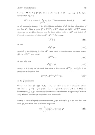 Positive Semideﬁniteness 161
Lemma 4.23 Let P ⊆ {0, 1}n. Given a collection of sets Q = {q1, . . . , qh} ⊆ P, deﬁne
the collection (Q )k by
(Q )k
= {q ∈ P : q =
j=1...,k
qj, qj ∈ Q (not necessarily distinct)} (4.220)
for all nonnegative integers k, i.e. (4.220) is the collection of all ≤ k-fold intersections of
sets from Q . Given a vector ˜y2k ∈ R(Q )2k
, let U ˜y2k
denote the |(Q )k| × |(Q )k| matrix
whose u, v entry is ˜y2k
u∩v. Suppose now that there exists a vector v ∈ RQ such that for all
P-signed-measure consistent vectors ˜χ2 ∈ R(Q )2
that satisfy
U ˜χ2
0 (4.221)
we have
vT
˜χ1
≥ 0 (4.222)
where ˜χ1 is the projection of ˜χ2 on RQ . Then for all P-signed-measure consistent vectors
˜χ2k+2 ∈ R(Q )2k+2
that satisfy
U ˜χ2k+2
0 (4.223)
we must also have
vT
(˜χ1
)s
≥ 0 (4.224)
where s ∈ P is any set for which there exists a delta vector µ(Q )k
(s), and (˜χ1)s is the
projection of the partial sum
(˜χk+1
)s
= U ˜χ2k+2
µ(Q )k+1
(s) (4.225)
on the Q coordinates.
Observe that where Q = {{0, 1}n, Y1, . . . , Yn}, and where s is a k-fold intersection of sets
of the form q : q ∈ Q or qc ∈ Q (this is an appropriate form for s by Remark 3.50), the
constraints vT (˜χ1)s ≥ 0 are the type of constraints that deﬁne the ¯Nk operator (cf. Remark
3.68). Observe also that (4.225) follows from Lemma 3.64
Proof: If for all P-signed-measure consistent ˜χ2 for which U ˜χ2
0 we must also have
vT ˜χ1 ≥ 0, then there must exist some inequalities
0 ≤
h
i,j=1
αl
iαl
j ˜χ2
(qiqj) = (al
)T
˜χ2
(4.226)
 