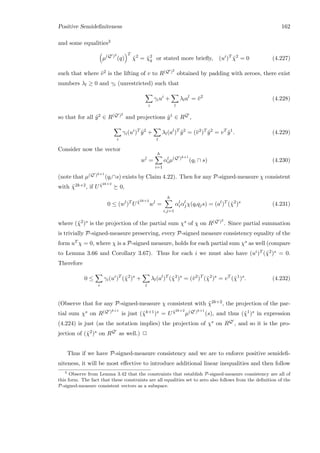 Positive Semideﬁniteness 162
and some equalities3
µ(Q )2
(q)
T
˜χ2
= ˜χ2
q or stated more brieﬂy, (ui
)T
˜χ2
= 0 (4.227)
such that where ¯v2 is the lifting of v to R(Q )2
obtained by padding with zeroes, there exist
numbers λl ≥ 0 and γi (unrestricted) such that
i
γiui
+
l
λlal
= ¯v2
(4.228)
so that for all ˜y2 ∈ R(Q )2
and projections ˜y1 ∈ RQ ,
i
γi(ui
)T
˜y2
+
l
λl(al
)T
˜y2
= (¯v2
)T
˜y2
= vT
˜y1
. (4.229)
Consider now the vector
wl
=
h
i=1
αl
iµ(Q )k+1
(qi ∩ s) (4.230)
(note that µ(Q )k+1
(qi∩s) exists by Claim 4.22). Then for any P-signed-measure χ consistent
with ˜χ2k+2, if U ˜χ2k+2
0,
0 ≤ (wl
)T
U ˜χ2k+2
wl
=
h
i,j=1
αl
iαl
jχ(qiqjs) = (al
)T
(˜χ2
)s
(4.231)
where (˜χ2)s is the projection of the partial sum χs of χ on R(Q )2
. Since partial summation
is trivially P-signed-measure preserving, every P-signed measure consistency equality of the
form uT χ = 0, where χ is a P-signed measure, holds for each partial sum χs as well (compare
to Lemma 3.66 and Corollary 3.67). Thus for each i we must also have (ui)T (˜χ2)s = 0.
Therefore
0 ≤
i
γi(ui
)T
(˜χ2
)s
+
l
λl(al
)T
(˜χ2
)s
= (¯v2
)T
(˜χ2
)s
= vT
(˜χ1
)s
. (4.232)
(Observe that for any P-signed-measure χ consistent with ˜χ2k+2, the projection of the par-
tial sum χs on R(Q )k+1
is just (˜χk+1)s = U ˜χ2k+2
µ(Q )k+1
(s), and thus (˜χ1)s in expression
(4.224) is just (as the notation implies) the projection of χs on RQ , and so it is the pro-
jection of (˜χ2)s on RQ as well.) 2
Thus if we have P-signed-measure consistency and we are to enforce positive semideﬁ-
niteness, it will be most eﬀective to introduce additional linear inequalities and then follow
3
Observe from Lemma 3.42 that the constraints that establish P-signed-measure consistency are all of
this form. The fact that these constraints are all equalities set to zero also follows from the deﬁnition of the
P-signed-measure consistent vectors as a subspace.
 