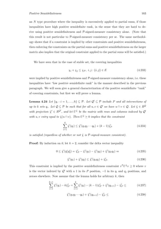 Positive Semideﬁniteness 163
an N type procedure where the inequality is successively applied to partial sums, if those
inequalities have high positive semideﬁnite rank, in the sense that they are hard to de-
rive using positive semideﬁniteness and P-signed-measure consistency alone. (Note that
this result is not particular to P-signed-measure consistency per se. The same methodol-
ogy shows that if a constraint is implied by other constraints and positive semideﬁniteness,
then enforcing the constraints on the partial sums and positive semideﬁniteness on the larger
matrix also implies that the original constraint applied to the partial sums will be satisﬁed.)
We have seen that in the case of stable set, the covering inequalities
χi + χj ≤ χP , i, j : {i, j} ∈ E (4.233)
were implied by positive semideﬁniteness and P-signed-measure consistency alone, i.e. these
inequalities have “low positive semideﬁnite rank” in the manner described in the previous
paragraph. We will soon give a general characterization of the positive semideﬁnite “rank”
of covering constraints, but ﬁrst we will prove a lemma.
Lemma 4.24 Let {qi : i = 1, . . . , h} ⊆ P. Let Q ⊆ P include P and all intersections of
up to k sets qi. Let Q ⊆ P be such that for all u, v ∈ Q we have u ∩ v ∈ Q. Let ˜χ ∈ RQ
with projection ˜χ ∈ RQ , and let U ˜χ be the matrix with rows and columns indexed by Q
with u, v entry equal to ˜χ(u ∩ v). Then U ˜χ 0 implies that the constraint
k
i=1
˜χ (qi) ≤ ˜χ (q1q2 · · · qk) + (k − 1)˜χP (4.234)
is satisﬁed (regardless of whether or not ˜χ is P-signed-measure consistent).
Proof: By induction on k; let k = 2, consider the delta vector inequality
0 ≤ ˜χ (qc
1qc
2) = ˜χP − ˜χ (q1) − ˜χ (q2) + ˜χ (q1q2) ⇒ (4.235)
˜χ (q1) + ˜χ (q2) ≤ ˜χ (q1q2) + ˜χP . (4.236)
This constraint is implied by the positive semideﬁniteness constraint vT U ˜χv ≥ 0 where v
is the vector indexed by Q with a 1 in its P position, −1 in its qi and qj positions, and
zeroes elsewhere. Now assume that the lemma holds for arbitrary k, then
k+1
i=1
˜χ (qi) − k˜χP =
k
i=1
˜χ (qi) − (k − 1)˜χP + ˜χ (qk+1) − ˜χP ≤ (4.237)
˜χ (q1q2 · · · qk) + ˜χ (qk+1) − ˜χP ≤ (4.238)
 