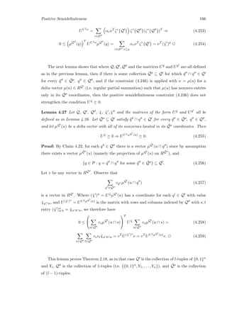 Positive Semideﬁniteness 166
UU ˜χν
=
r∈SP
αrνT
ζr
{Q } ζr
{Q }(ζr
{Q })T
⇒ (4.253)
0 ≤ µQ
(q)
T
UU ˜χν
µQ
(q) =
r∈SP :r⊆q
αrνT
ζr
{Q } = νT
(˜χ )q
2 (4.254)
The next lemma shows that where Q, Q , Q and the matrices U ˜y and U ˜y are all deﬁned
as in the previous lemma, then if there is some collection ¯Q ⊆ Q for which ¯q ∩ q ∈ Q
for every ¯q ∈ ¯Q , q ∈ Q , and if the constraint (4.246) is applied with ν = µ(u) for a
delta vector µ(u) ∈ RQ (i.e. regular partial summation) such that µ(u) has nonzero entries
only in its ¯Q coordinates, then the positive semideﬁniteness constraint (4.246) does not
strengthen the condition U ˜χ 0.
Lemma 4.27 Let Q, Q , Q , ˜χ, ˜χ , ˜χ and the matrices of the form U ˜y and U ˜y all be
deﬁned as in Lemma 4.26. Let ¯Q ⊆ Q satisfy ¯q ∩ q ∈ Q for every ¯q ∈ ¯Q , q ∈ Q ,
and let µQ (u) be a delta vector with all of its nonzeroes located in its ¯Q coordinates. Then
U ˜χ
0 ⇒ UU ˜χµQ (u)
0. (4.255)
Proof: By Claim 4.22, for each q ∈ Q there is a vector µQ (u ∩ q ) since by assumption
there exists a vector µ
¯Q (u) (namely the projection of µQ (u) on R
¯Q ), and
{q ∈ P : q = ¯q ∩ q for some ¯q ∈ ¯Q } ⊆ Q . (4.256)
Let v be any vector in RQ . Observe that
q ∈Q
vq µQ
(u ∩ q ) (4.257)
is a vector in RQ . Where (˜χ )u = U ˜χµQ (u) has a coordinate for each q ∈ Q with value
˜χq ∩u, and U(˜χ )u
= UU ˜χµQ (u) is the matrix with rows and columns indexed by Q with s, t
entry (˜χ )u
s∩t = ˜χs∩t∩u, we therefore have
0 ≤


s∈Q
vsµQ
(u ∩ s)


T
U ˜χ
s∈Q
vsµQ
(u ∩ s) = (4.258)
s∈Q t∈Q
vsvt ˜χs∩t∩u = vT
U(˜χ )u
v = vT
UU ˜χµQ (u)
v. 2 (4.259)
This lemma proves Theorem 2.18, as in that case Q is the collection of l-tuples of {0, 1}n
and Yi, Q is the collection of 1-tuples (i.e. {{0, 1}n, Y1, . . . , Yn}), and ¯Q is the collection
of (l − 1)-tuples.
 