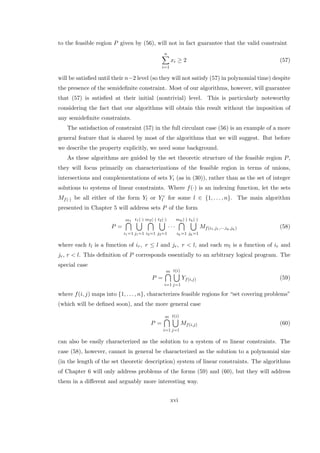 to the feasible region P given by (56), will not in fact guarantee that the valid constraint
n
i=1
xi ≥ 2 (57)
will be satisﬁed until their n−2 level (so they will not satisfy (57) in polynomial time) despite
the presence of the semideﬁnite constraint. Most of our algorithms, however, will guarantee
that (57) is satisﬁed at their initial (nontrivial) level. This is particularly noteworthy
considering the fact that our algorithms will obtain this result without the imposition of
any semideﬁnite constraints.
The satisfaction of constraint (57) in the full circulant case (56) is an example of a more
general feature that is shared by most of the algorithms that we will suggest. But before
we describe the property explicitly, we need some background.
As these algorithms are guided by the set theoretic structure of the feasible region P,
they will focus primarily on characterizations of the feasible region in terms of unions,
intersections and complementations of sets Yi (as in (30)), rather than as the set of integer
solutions to systems of linear constraints. Where f(·) is an indexing function, let the sets
Mf(·) be all either of the form Yl or Y c
l for some l ∈ {1, . . . , n}. The main algorithm
presented in Chapter 5 will address sets P of the form
P =
m1
i1=1
t1(·)
j1=1
m2(·)
i2=1
t2(·)
j2=1
· · ·
mh(·)
ih=1
th(·)
jh=1
Mf(i1,j1,···,ih,jh) (58)
where each tl is a function of ir, r ≤ l and jr, r < l, and each ml is a function of ir and
jr, r < l. This deﬁnition of P corresponds essentially to an arbitrary logical program. The
special case
P =
m
i=1
t(i)
j=1
Yf(i,j) (59)
where f(i, j) maps into {1, . . . , n}, characterizes feasible regions for “set covering problems”
(which will be deﬁned soon), and the more general case
P =
m
i=1
t(i)
j=1
Mf(i,j) (60)
can also be easily characterized as the solution to a system of m linear constraints. The
case (58), however, cannot in general be characterized as the solution to a polynomial size
(in the length of the set theoretic description) system of linear constraints. The algorithms
of Chapter 6 will only address problems of the forms (59) and (60), but they will address
them in a diﬀerent and arguably more interesting way.
xvi
 