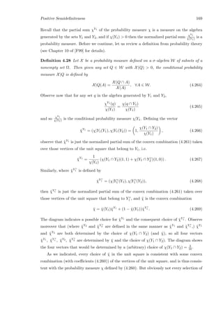 Positive Semideﬁniteness 169
Recall that the partial sum χY1 of the probability measure χ is a measure on the algebra
generated by the sets Y1 and Y2, and if χ(Y1)  0 then the normalized partial sum χY1
χ(Y1) is a
probability measure. Before we continue, let us review a deﬁnition from probability theory
(see Chapter 10 of [F99] for details).
Deﬁnition 4.28 Let X be a probability measure deﬁned on a σ-algebra W of subsets of a
nonempty set Ω. Then given any set Q ∈ W with X(Q)  0, the conditional probability
measure X|Q is deﬁned by
X|Q(A) =
X(Q ∩ A)
X(A)
, ∀A ∈ W. (4.264)
Observe now that for any set q in the algebra generated by Y1 and Y2,
χY1 (q)
χ(Y1)
=
χ(q ∩ Y1)
χ(Y1)
(4.265)
and so χY1
χ(Y1) is the conditional probability measure χ|Y1. Deﬁning the vector
¯χY1
= (χ|Y1(Y1), χ|Y1(Y2)) = 1,
χ(Y1 ∩ Y2)
χ(Y1)
, (4.266)
observe that ¯χY1 is just the normalized partial sum of the convex combination (4.261) taken
over those vertices of the unit square that belong to Y1, i.e.
¯χY1
=
1
χ(Y1)
(χ(Y1 ∩ Y2)(1, 1) + χ(Y1 ∩ Y c
2 )(1, 0)) . (4.267)
Similarly, where ¯χY c
1 is deﬁned by
¯χY c
1 = (χ|Y c
1 (Y1), χ|Y c
1 (Y2)), (4.268)
then ¯χY c
1 is just the normalized partial sum of the convex combination (4.261) taken over
those vertices of the unit square that belong to Y c
1 , and ¯χ is the convex combination
¯χ = ¯χ(Y1)¯χY1
+ (1 − ¯χ(Y1))¯χY c
1 . (4.269)
The diagram indicates a possible choice for ¯χY1 and the consequent choice of ¯χY c
1 . Observe
moreover that (where ¯χY2 and ¯χY c
2 are deﬁned in the same manner as ¯χY1 and ¯χY c
1 ,) ¯χY1
and ¯χY2 are both determined by the choice of χ(Y1 ∩ Y2) (and ¯χ), so all four vectors
¯χY1 , ¯χY c
1 , ¯χY2 , ¯χY c
2 are determined by ¯χ and the choice of χ(Y1 ∩ Y2). The diagram shows
the four vectors that would be determined by a (arbitrary) choice of χ(Y1 ∩ Y2) = 3
16 .
As we indicated, every choice of ¯χ in the unit square is consistent with some convex
combination (with coeﬃcients (4.260)) of the vertices of the unit square, and is thus consis-
tent with the probability measure χ deﬁned by (4.260). But obviously not every selection of
 