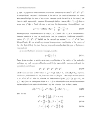 Positive Semideﬁniteness 170
¯χ, χ(Y1 ∩Y2) (and the four consequent conditional probability vectors ¯χY1 , ¯χY c
1 , ¯χY2 , ¯χY c
2 )
is compatible with a convex combination of the vertices (i.e. these vectors might not repre-
sent normalized partial sums of any convex combination of the vertices of the square) and
therefore with a probability measure. For example had we chosen χ(Y1 ∩ Y2) = 9
32 then we
would have ¯χY1 (Y2) = 3
4 and it is easy to see from the diagram that this would imply that
χ(Y c
1 Y2) = χ(Y c
1 )¯χY c
1 (Y2) =
5
8
·
−1
20
=
−1
32
 0. (4.270)
The requirement that the choices of ¯χ = (χ(Y1), χ(Y2)) and χ(Y1, Y2) be in fact probability
measure consistent is thus the requirement that the consequent conditional probability
vectors ¯χY1 , ¯χY c
1 , ¯χY2 , ¯χY c
2 (which are the convexifying vectors v1, w1, v2, w2 of Figure
3 from Chapter 1,) can actually correspond to some convex combination of the vertices of
the cube that yields ¯χ (i.e. that they may represent normalized partial sums of that convex
combination).
As a somewhat more instructive example, consider
¯χ =
5
6
,
1
3
,
3
4
. (4.271)
Again ¯χ can certainly be written as a convex combination of the vertices of the unit cube,
and again any such convex combination would deﬁne a probability measure, and again the
normalized partial sums
¯χY1
, ¯χY c
1 , ¯χY2
, ¯χY c
2 , ¯χY3
, ¯χY c
3 , (4.272)
all of which are ﬁxed by the values of χ(Y1 ∩ Y2), χ(Y1 ∩ Y3) and χ(Y2 ∩ Y3), represent
conditional probabilities and are, in the notation of Chapter 1, the convexiﬁcation vectors
v1, w1, v2, w2, v3, w3. Here too, however, not every choice of ¯χ and χ(Y1 ∩Y2), χ(Y1 ∩Y3) and
χ(Y2 ∩ Y3) (and the consequent choice of (4.272)) is compatible with a probability measure
and therefore with a convex combination. Say, for example, that we have chosen
χ(Y1 ∩ Y2) =
1
6
, χ(Y1 ∩ Y3) =
3
4
, χ(Y2 ∩ Y3) =
1
4
. (4.273)
This will ﬁx
¯χY1
= 1,
1
5
,
9
10
, ¯χY c
1 = (0, 1, 0) (4.274)
¯χY2
=
1
2
, 1,
3
4
, ¯χY c
2 = 1, 0,
3
4
(4.275)
¯χY3
= 1,
1
3
, 1 , ¯χY c
3 =
1
3
,
1
3
, 0 . (4.276)
 