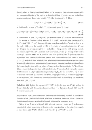 Positive Semideﬁniteness 171
Though all six of these points indeed belong to the unit cube, they are not consistent with
any convex combination of the vertices of the cube yielding ¯χ, i.e. they are not probability-
measure consistent. To see this, let χ(Y1 ∩ Y2 ∩ Y3) be denoted by θ. Then
χ(Y1 ∩ Y2 ∩ Y c
3 ) = χ(Y1 ∩ Y2) − θ =
1
6
− θ, (4.277)
so that in order to have χ(Y1 ∩ Y2 ∩ Y c
3 ) ≥ 0 we must have θ ≤ 1
6 , and
χ(Y c
1 ∩Y c
2 ∩Y3) = χ(Y c
1 ∩Y3)−χ(Y c
1 ∩Y2 ∩Y3) = χ(Y3)−χ(Y1 ∩Y3)−χ(Y2 ∩Y3)+θ = θ−
1
4
,
(4.278)
so that in order to have χ(Y c
1 ∩ Y c
2 ∩ Y3) ≥ 0 we must have θ ≥ 1
4 , which is a contradiction.
As we saw in Chapter 1, given some set P ⊆ {0, 1}n, and given some convex set ¯P ⊆
[0, 1]n with ¯P ∩{0, 1}n = P, the convexiﬁcation procedure applied to ¯P requires there to be
(for each i ∈ {1, . . . , n} for which 0  ¯χ(Yi)  1) a choice of convexiﬁcation vectors ¯χYi and
¯χY c
i lying on the hyperplanes y(Yi) = 1 and y(Yi) = 0 respectively, with ¯χ lying on each
line connecting ¯χYi with ¯χY c
i , and such that each vector ¯χYi and ¯χY c
i belongs to ¯P. Stated
loosely (cf. Remark 3.68), the N operator (and more generally, the ¯N operator) adds the
requirement that these convexiﬁcation vectors must be consistent with a choice of values
χ(Yi ∩ Yj). But as we have indicated, this is not in itself suﬃcient to ensure that the choice
of convexiﬁcation vectors is consistent with any convex combination of the vertices of even
the hypercube, let alone with the subset of those vertices that constitutes P. We will now
deﬁne a theoretical operator that is identical with the ¯N operator, but which also requires
that the choices of χ(Yi ∩ Yj) (and more generally χ( i Yi), for the case of ¯Nk, k ≥ 1) must
be measure consistent. (In line with all of the N type procedures, a coordinate χ({0, 1}n)
is also appended, and probability measure consistency can be ensured by the additional
constraint χ({0, 1}n) = 1.)
Deﬁnition 4.29 Deﬁne the operator (N++)k( ¯K) to be the same as ¯Nk( ¯K), deﬁned in
Remark 3.68, but with the additional constraint that ˜χ, as deﬁned in Remark 3.68, must be
A-measure consistent.
The constraint that ˜χ must be measure consistent can equivalently be recast as a constraint
that the vector ¯χ deﬁned in Remark 3.68 must be measure consistent, or as a constraint
that the signed measure χ deﬁned in Remark 3.68 must be a measure on A.
Where K and ¯K are as in Remark 3.68, it is clear that every vector y ∈ K is A-measure
consistent (it is just a subvector of the zeta vector corresponding to the point (y1, . . . , yn)),
so since Cone(K) ⊆ ¯Nk( ¯K) it follows that Cone(K) ⊆ (N++)k( ¯K) as well.
 