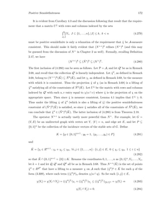 Positive Semideﬁniteness 172
It is evident from Corollary 4.3 and the discussion following that result that the require-
ment that a matrix U ˜χ with rows and columns indexed by the sets
i∈J
Yi, J ⊂ {1, . . . , n}, |J| ≤ k, k  n (4.279)
must be positive semideﬁnite is only a relaxation of the requirement that ˜χ be A-measure
consistent. This should make it fairly evident that (N++)k reﬁnes (N+)k (and this may
be guessed from the discussion of N+ in Chapter 2 as well). Formally, recalling Deﬁnition
2.17, we have
(N++
)k
⊆ ( ¯N∗
)k
⊆ (N+
)k
. (4.280)
The ﬁrst inclusion of (4.280) can be seen as follows. Let P = A, and let Q be as in Remark
3.68, and recall that the collection Q is linearly independent. Let ˜χ , as deﬁned in Remark
3.68, belong to (N++)k( ¯K) ⊆ ¯Nk( ¯K), and let χ, as deﬁned in Remark 3.68, be the measure
with which it is consistent. Thus the projection ˜χ of χ (as in Remark 3.68) is a lifting of
˜χ satisfying all of the constraints of ¯Nk( ¯K). Let U ˆχ be the matrix with rows and columns
indexed by Q with each u, v entry equal to χ(u ∩ v) where ˆχ is the projection of χ on the
appropriate space. Then since ˆχ is measure consistent, Lemma 4.1 implies that U ˆχ 0.
Thus under the lifting ˆχ of ˜χ (which is also a lifting of ˜χ) the positive semideﬁniteness
constraint of ( ¯N∗)k( ¯K) is satisﬁed, so since ˜χ satisﬁes all of the constraints of ¯Nk( ¯K), we
can conclude that ˜χ ∈ ( ¯N∗)k( ¯K). The latter inclusion of (4.280) is from Theorem 2.18.
The operator N++ is actually vastly more powerful than N+. For example, let G =
(V, E) be an undirected graph with vertex set V, |V | = n, and edge set E, and let P ⊆
{0, 1}n be the collection of the incidence vectors of the stable sets of G. Deﬁne
K = {y ∈ {0, 1}n+1
: y0 = 1, (y1, . . . , yn) ∈ P} (4.281)
and
¯K = {χ ∈ Rn+1
: χi + χj ≤ χ0, ∀i, j ∈ {1, . . . , n} : {i, j} ∈ E, 0 ≤ χi ≤ χ0, 1 ≤ i ≤ n}
(4.282)
so that ¯K ∩ {0, 1}n+1 = {0} ∪ K. Rename the coordinates 0, 1, . . . , n as {0, 1}n, Y1, . . . , Yn,
let k = 1 and let Q, Q and Q all be as in Remark 3.68. Thus N++( ¯K) is the set of points
˜χ ∈ RQ that have a lifting to a measure χ on A such that (˜χ )q ∈ ¯K for each q of the
form (3.309), where each term ((˜χ )q)u denotes χ(u ∩ q). So for each {i, j} ∈ E,
χ(Yi) + χ(Yi ∩ Yj) = ((˜χ )Yi
)Yi + ((˜χ )Yi
)Yj ≤ ((˜χ )Yi
){0,1}n = χ(Yi) ⇒ (4.283)
χ(Yi ∩ Yj) = 0. (4.284)
 