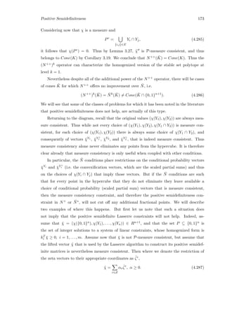Positive Semideﬁniteness 173
Considering now that χ is a measure and
Pc
=
{i,j}∈E
Yi ∩ Yj, (4.285)
it follows that χ(Pc) = 0. Thus by Lemma 3.27, ˜χ is P-measure consistent, and thus
belongs to Cone(K) by Corollary 3.19. We conclude that N++( ¯K) = Cone(K). Thus the
(N++)k operator can characterize the homogenized version of the stable set polytope at
level k = 1.
Nevertheless despite all of the additional power of the N++ operator, there will be cases
of cones ¯K for which N++ oﬀers no improvement over ¯N, i.e.
(N++
)k
( ¯K) = ¯Nk
( ¯K) = Cone( ¯K ∩ {0, 1}n+1
). (4.286)
We will see that some of the classes of problems for which it has been noted in the literature
that positive semideﬁniteness does not help, are actually of this type.
Returning to the diagram, recall that the original values (χ(Y1), χ(Y2)) are always mea-
sure consistent. Thus while not every choice of (χ(Y1), χ(Y2), χ(Y1 ∩ Y2)) is measure con-
sistent, for each choice of (χ(Y1), χ(Y2)) there is always some choice of χ(Y1 ∩ Y2), and
consequently of vectors ¯χY1 , ¯χY c
1 , ¯χY2 , and ¯χY c
2 , that is indeed measure consistent. Thus
measure consistency alone never eliminates any points from the hypercube. It is therefore
clear already that measure consistency is only useful when coupled with other conditions.
In particular, the ¯N conditions place restrictions on the conditional probability vectors
¯χYi and ¯χY c
i (i.e. the convexiﬁcation vectors, which are the scaled partial sums) and thus
on the choices of χ(Yi ∩ Yj) that imply those vectors. But if the ¯N conditions are such
that for every point in the hypercube that they do not eliminate they leave available a
choice of conditional probability (scaled partial sum) vectors that is measure consistent,
then the measure consistency constraint, and therefore the positive semideﬁniteness con-
straint in N+ or ¯N∗, will not cut oﬀ any additional fractional points. We will describe
two examples of where this happens. But ﬁrst let us note that such a situation does
not imply that the positive semideﬁnite Lasserre constraints will not help. Indeed, as-
sume that ¯χ = (χ({0, 1}n), χ(Y1), . . . , χ(Yn)) ∈ Rn+1, and that the set P ⊆ {0, 1}n is
the set of integer solutions to a system of linear constraints, whose homogenized form is
kT
i ¯χ ≥ 0, i = 1, . . . , m. Assume now that ¯χ is not P-measure consistent, but assume that
the lifted vector ˜χ that is used by the Lasserre algorithm to construct its positive semidef-
inite matrices is nevertheless measure consistent. Then where we denote the restriction of
the zeta vectors to their appropriate coordinates as ˜ζr,
˜χ =
r∈S
αr
˜ζr
, α ≥ 0. (4.287)
 