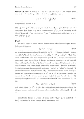 Positive Semideﬁniteness 175
Lemma 4.31 Given a vector ¯χ = (1, χ(Y1), . . . , χ(Yn)) ∈ [0, 1]n+1, the (unique) signed
measure χ on A such that for all collections {i1, . . . , ik} ⊆ {1, . . . , n},
χ(Yi1 ∩ · · · ∩ Yik
) =
k
j=1
χ(Yij ) (4.291)
is a probability measure on A.
This is just the probability measure χ for which the sets Yi are (probability theoretically)
independent with respect to χ. Recall that the number ¯χY1 (Y2) is the conditional proba-
bility of Y2 given Y1. Thus where the sets Y1 and Y2 are independent with respect to χ, we
have ¯χY1 (Y2) = χ(Y2).
Proof:
One way to prove the lemma is to use the fact proven in the previous chapter (Lemma
3.29) that the numbers
{χ(Yi1 ∩ · · · ∩ Yik
)} (4.292)
are probability measure consistent iﬀ there exist sets T1, . . . , Tn in some probability measure
space (Ω, W, X) such that the X measure of each T(i1)∩· · ·∩T(ik) is χ(Yi1 ∩· · ·∩Yik
). Thus
all we need to ﬁnd is some probability measure space (Ω, W, X) in which there are some n
independent events (i.e. n sets in W that are independent with respect to X), with each
i’th event being of probability χ(Yi). From the standpoint of probability theory it is trivial
that such spaces exist. Just consider, for example, n independent “Bernoulli” experiments
(i.e. each experiment has two possible outcomes: “success” or “failure”), with each i’th
experiment succeeding with probability χ(Yi). The lemma can also be proven formally as
follows. Let ˜χ denote the projection of χ on RI, and let U ˜χ be the matrix with rows and
columns indexed by I with each u, v entry equal to ˜χ(u ∩ v) (note that u ∩ v ∈ I as well).
Then considering that each u, v ∈ I is an intersection of sets Yi, then by deﬁnition of χ, we
have
U ˜χ
u,v = χ(u ∩ v) = χ(u)χ(v). (4.293)
This implies that U ˜χ = ˜χ˜χT 0. Since I is a linearly independent spanning collection, ˜χ is
A-signed-measure consistent and the lemma follows from Corollary 4.3 (letting Q = Q = I).
2
Geometrically the case of Lemma 4.31 means that ¯χY1 (Y2) = χ(Y2), and ¯χY2 (Y1) =
χ(Y1). In terms of the picture above in Figure 1 this would yield
 