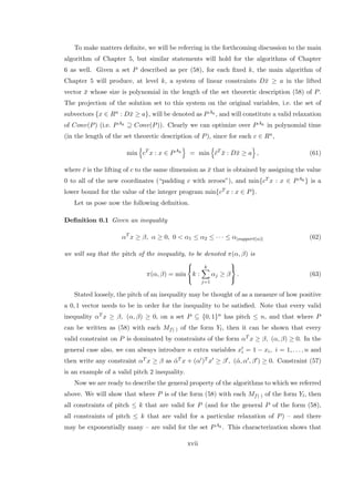 To make matters deﬁnite, we will be referring in the forthcoming discussion to the main
algorithm of Chapter 5, but similar statements will hold for the algorithms of Chapter
6 as well. Given a set P described as per (58), for each ﬁxed k, the main algorithm of
Chapter 5 will produce, at level k, a system of linear constraints D¯x ≥ a in the lifted
vector ¯x whose size is polynomial in the length of the set theoretic description (58) of P.
The projection of the solution set to this system on the original variables, i.e. the set of
subvectors {x ∈ Rn : D¯x ≥ a}, will be denoted as PAk , and will constitute a valid relaxation
of Conv(P) (i.e. PAk ⊇ Conv(P)). Clearly we can optimize over PAk in polynomial time
(in the length of the set theoretic description of P), since for each c ∈ Rn,
min cT
x : x ∈ PAk
= min ¯cT
¯x : D¯x ≥ a , (61)
where ¯c is the lifting of c to the same dimension as ¯x that is obtained by assigning the value
0 to all of the new coordinates (“padding c with zeroes”), and min{cT x : x ∈ PAk } is a
lower bound for the value of the integer program min{cT x : x ∈ P}.
Let us pose now the following deﬁnition.
Deﬁnition 0.1 Given an inequality
αT
x ≥ β, α ≥ 0, 0 < α1 ≤ α2 ≤ · · · ≤ α|support(α)| (62)
we will say that the pitch of the inequality, to be denoted π(α, β) is
π(α, β) = min



k :
k
j=1
αj ≥ β



. (63)
Stated loosely, the pitch of an inequality may be thought of as a measure of how positive
a 0, 1 vector needs to be in order for the inequality to be satisﬁed. Note that every valid
inequality αT x ≥ β, (α, β) ≥ 0, on a set P ⊆ {0, 1}n has pitch ≤ n, and that where P
can be written as (58) with each Mf(·) of the form Yl, then it can be shown that every
valid constraint on P is dominated by constraints of the form αT x ≥ β, (α, β) ≥ 0. In the
general case also, we can always introduce n extra variables xi = 1 − xi, i = 1, . . . , n and
then write any constraint αT x ≥ β as ˜αT x + (α )T x ≥ β , (˜α, α , β ) ≥ 0. Constraint (57)
is an example of a valid pitch 2 inequality.
Now we are ready to describe the general property of the algorithms to which we referred
above. We will show that where P is of the form (58) with each Mf(·) of the form Yl, then
all constraints of pitch ≤ k that are valid for P (and for the general P of the form (58),
all constraints of pitch ≤ k that are valid for a particular relaxation of P) – and there
may be exponentially many – are valid for the set PAk . This characterization shows that
xvii
 