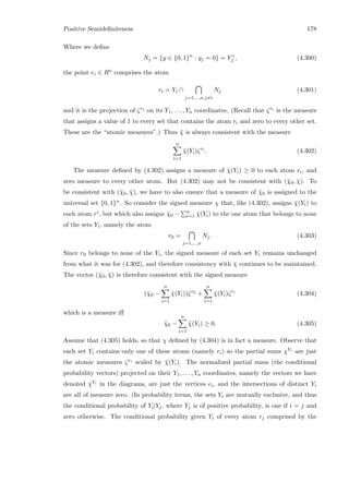 Positive Semideﬁniteness 178
Where we deﬁne
Nj = {y ∈ {0, 1}n
: yj = 0} = Y c
j , (4.300)
the point ei ∈ Rn comprises the atom
ri = Yi ∩
j=1,...,n,j=i
Nj (4.301)
and it is the projection of ζri on its Y1, . . . , Yn coordinates. (Recall that ζri is the measure
that assigns a value of 1 to every set that contains the atom ri and zero to every other set.
These are the “atomic measures”.) Thus ¯χ is always consistent with the measure
n
i=1
¯χ(Yi)ζri
. (4.302)
The measure deﬁned by (4.302) assigns a measure of ¯χ(Yi) ≥ 0 to each atom ri, and
zero measure to every other atom. But (4.302) may not be consistent with (¯χ0, ¯χ). To
be consistent with (¯χ0, ¯χ), we have to also ensure that a measure of ¯χ0 is assigned to the
universal set {0, 1}n. So consider the signed measure χ that, like (4.302), assigns ¯χ(Yi) to
each atom ri, but which also assigns ¯χ0 − n
i=1 ¯χ(Yi) to the one atom that belongs to none
of the sets Yi, namely the atom
r0 =
j=1,...,n
Nj. (4.303)
Since r0 belongs to none of the Yi, the signed measure of each set Yi remains unchanged
from what it was for (4.302), and therefore consistency with ¯χ continues to be maintained.
The vector (¯χ0, ¯χ) is therefore consistent with the signed measure
(¯χ0 −
n
i=1
¯χ(Yi))ζr0
+
n
i=1
¯χ(Yi)ζri
(4.304)
which is a measure iﬀ
¯χ0 −
n
i=1
¯χ(Yi) ≥ 0. (4.305)
Assume that (4.305) holds, so that χ deﬁned by (4.304) is in fact a measure. Observe that
each set Yi contains only one of these atoms (namely ri) so the partial sums χYi are just
the atomic measures ζri scaled by ¯χ(Yi). The normalized partial sums (the conditional
probability vectors) projected on their Y1, . . . , Yn coordinates, namely the vectors we have
denoted ¯χYi in the diagrams, are just the vertices ei, and the intersections of distinct Yi
are all of measure zero. (In probability terms, the sets Yi are mutually exclusive, and thus
the conditional probability of Yi|Yj, where Yj is of positive probability, is one if i = j and
zero otherwise. The conditional probability given Yi of every atom rj comprised by the
 