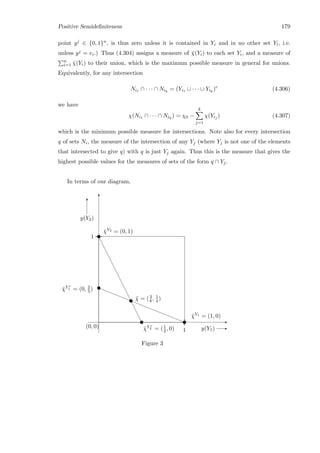 Positive Semideﬁniteness 179
point yj ∈ {0, 1}n, is thus zero unless it is contained in Yi and in no other set Yl, i.e.
unless yj = ei.) Thus (4.304) assigns a measure of ¯χ(Yi) to each set Yi, and a measure of
n
i=1 ¯χ(Yi) to their union, which is the maximum possible measure in general for unions.
Equivalently, for any intersection
Ni1 ∩ · · · ∩ Nik
= (Yi1 ∪ · · · ∪ Yik
)c
(4.306)
we have
χ(Ni1 ∩ · · · ∩ Nik
) = χ0 −
k
j=1
χ(Yij ) (4.307)
which is the minimum possible measure for intersections. Note also for every intersection
q of sets Ni, the measure of the intersection of any Yj (where Yj is not one of the elements
that intersected to give q) with q is just Yj again. Thus this is the measure that gives the
highest possible values for the measures of sets of the form q ∩ Yj.
In terms of our diagram,
e
e
e
e
e
e
e
e
e
e
e
e
e
e
e
e
u ¯χ = (3
8 , 1
4 )
¯χY2 = (0, 1)
¯χY c
2 = (1
2 , 0)
u
u E
T
y(Y1) E
y(Y2)
T
1
1
(0, 0)
————————————————u
u
¯χY1 = (1, 0)
¯χY c
1 = (0, 2
5 )
Figure 3
 