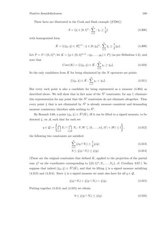Positive Semideﬁniteness 180
These facts are illustrated in the Cook and Dash example ([CD01])
S = {¯χ ∈ [0, 1]n
:
n
i=1
: ¯χi ≥
1
2
} (4.308)
with homogenized form
¯K = {(¯χ0, ¯χ) ∈ Rn+1
+ : ¯χ ∈ [0, ¯χ0]n
,
n
i=1
¯χi ≥
1
2
¯χ0}. (4.309)
Let P = S ∩ {0, 1}n; let K = {y ∈ {0, 1}n+1 : (y1, . . . , yn) ∈ P} (as per Deﬁnition 1.2), and
note that
Cone(K) = {(¯χ0, ¯χ) ∈ ¯K :
n
i=1
χi ≥ ¯χ0}. (4.310)
So the only candidates from ¯K for being eliminated by the N operators are points
{(¯χ0, ¯χ) ∈ ¯K :
n
i=1
χi  ¯χ0}. (4.311)
But every such point is also a candidate for being represented as a measure (4.304) as
described above. We will show that in fact none of the ¯Nl constraints, for any l, eliminate
this representation for any point that the ¯Nl constraints do not eliminate altogether. Thus
every point ¯χ that is not eliminated by ¯Nl is already measure consistent and demanding
measure consistency therefore adds nothing to ¯Nl.
By Remark 3.68, a point (¯χ0, ¯χ) ∈ ¯Nl( ¯K), iﬀ it can be lifted to a signed measure, to be
denoted ˜χ, on A, such that for each set
q ∈ Q :=
i∈V
Yi ∩
i∈W
Ni : V, W ⊆ {1, . . . , n}, |V | + |W| ≤ l , (4.312)
the following two constraints are satisﬁed:
n
i=1
˜χ(q ∩ Yi) ≥
1
2
˜χ(q) (4.313)
0 ≤ ˜χ(q ∩ Yi) ≤ ˜χ(q). (4.314)
(These are the original constraints that deﬁned ¯K, applied to the projection of the partial
sum ˜χq on the coordinates corresponding to {{0, 1}n, Y1, . . . , Yn}, cf. Corollary 3.67.) So
suppose that indeed (¯χ0, ¯χ) ∈ ¯Nl( ¯K), and that its lifting ˜χ is a signed measure satisfying
(4.313) and (4.314). Since ˜χ is a signed measure we must also have for all q ∈ Q,
˜χ(q ∩ Yi) + ˜χ(q ∩ Ni) = ˜χ(q). (4.315)
Putting together (4.314) and (4.315) we obtain
0 ≤ ˜χ(q ∩ Ni) ≤ ˜χ(q) (4.316)
 