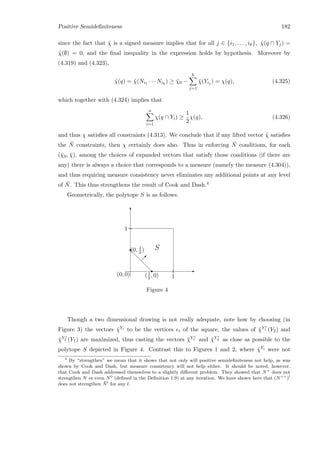 Positive Semideﬁniteness 182
since the fact that ˜χ is a signed measure implies that for all j ∈ {i1, . . . , ik}, ˜χ(q ∩ Yj) =
˜χ(∅) = 0, and the ﬁnal inequality in the expression holds by hypothesis. Moreover by
(4.319) and (4.323),
˜χ(q) = ˜χ(Ni1 · · · Nik
) ≥ ¯χ0 −
k
j=1
¯χ(Yij ) = χ(q), (4.325)
which together with (4.324) implies that
n
i=1
χ(q ∩ Yi) ≥
1
2
χ(q), (4.326)
and thus χ satisﬁes all constraints (4.313). We conclude that if any lifted vector ˜χ satisﬁes
the ¯N constraints, then χ certainly does also. Thus in enforcing ¯N conditions, for each
(¯χ0, ¯χ), among the choices of expanded vectors that satisfy those conditions (if there are
any) there is always a choice that corresponds to a measure (namely the measure (4.304)),
and thus requiring measure consistency never eliminates any additional points at any level
of ¯N. This thus strengthens the result of Cook and Dash.4
Geometrically, the polytope S is as follows.
d
d
d
d
r(0, 1
2 ) S
(1
2 , 0)
r E
T
 
1
1(0, 0)
Figure 4
Though a two dimensional drawing is not really adequate, note how by choosing (in
Figure 3) the vectors ¯χYi to be the vertices ei of the square, the values of ¯χY c
1 (Y2) and
¯χY c
2 (Y1) are maximized, thus casting the vectors ¯χY c
1 and ¯χY c
2 as close as possible to the
polytope S depicted in Figure 4. Contrast this to Figures 1 and 2, where ¯χYi were not
4
By “strengthen” we mean that it shows that not only will positive semideﬁniteness not help, as was
shown by Cook and Dash, but measure consistency will not help either. It should be noted, however,
that Cook and Dash addressed themselves to a slightly diﬀerent problem. They showed that N+
does not
strengthen N or even N0
(deﬁned in the Deﬁnition 1.9) at any iteration. We have shown here that (N++
)l
does not strengthen ¯Nl
for any l.
 