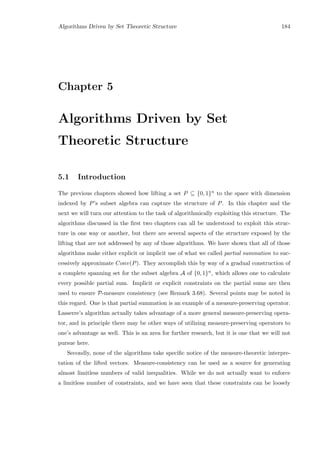 Algorithms Driven by Set Theoretic Structure 184
Chapter 5
Algorithms Driven by Set
Theoretic Structure
5.1 Introduction
The previous chapters showed how lifting a set P ⊆ {0, 1}n to the space with dimension
indexed by P’s subset algebra can capture the structure of P. In this chapter and the
next we will turn our attention to the task of algorithmically exploiting this structure. The
algorithms discussed in the ﬁrst two chapters can all be understood to exploit this struc-
ture in one way or another, but there are several aspects of the structure exposed by the
lifting that are not addressed by any of those algorithms. We have shown that all of those
algorithms make either explicit or implicit use of what we called partial summation to suc-
cessively approximate Conv(P). They accomplish this by way of a gradual construction of
a complete spanning set for the subset algebra A of {0, 1}n, which allows one to calculate
every possible partial sum. Implicit or explicit constraints on the partial sums are then
used to ensure P-measure consistency (see Remark 3.68). Several points may be noted in
this regard. One is that partial summation is an example of a measure-preserving operator.
Lasserre’s algorithm actually takes advantage of a more general measure-preserving opera-
tor, and in principle there may be other ways of utilizing measure-preserving operators to
one’s advantage as well. This is an area for further research, but it is one that we will not
pursue here.
Secondly, none of the algorithms take speciﬁc notice of the measure-theoretic interpre-
tation of the lifted vectors. Measure-consistency can be used as a source for generating
almost limitless numbers of valid inequalities. While we do not actually want to enforce
a limitless number of constraints, and we have seen that these constraints can be loosely
 