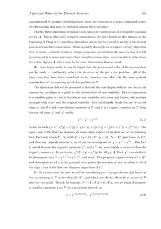 Algorithms Driven by Set Theoretic Structure 185
approximated by positive semideﬁniteness, these are nonetheless a largely untapped source
of relationships that may be exploited among lifted variables.
Thirdly, these algorithms terminate only upon the construction of a complete spanning
set for A. This is eﬀectively complete enumeration (we have hinted at this already at the
beginning of Chapter 1), and these algorithms can in fact be viewed as merely a methodical
process of complete enumeration. While arguably this ought to be expected of any algorithm
that is meant to handle arbitrary integer programs, nevertheless the construction of a full
spanning set is in some ways more than complete enumeration, as it completely determines
the entire algebra A, which may be far more information than we need.
But more importantly, it may be hoped that the process and order of the enumeration
can be made to intelligently reﬂect the structure of the particular problem. All of the
algorithms that have been considered so far, however, use eﬀectively the same gradual
construction of the spanning set of A regardless of P.
The algorithms that will be presented in this and the next chapter will also use the partial
summation paradigm as a guide to the introduction of new variables. Partial summation
is a sensible guide in that it introduces new variables with clear and known relationships
amongst each other and the original variables. One particularly handy feature of partial
sums is that if u and v are disjoint members of P, and χ is a (signed) measure on P, then
the partial sums χu and χv satisfy
χu
+ χv
= χu∪v
(5.1)
(since for each q ∈ P, χu[q] + χv[q] = χ[u ∩ q] + χ[v ∩ q] = χ[(u ∪ v) ∩ q] = χu∪v[q]). The
algorithms of the ﬁrst two chapters all made either explicit or implicit use of the following
fact. Each pair of sets Yi, Ni (with Yi = {y ∈ {0, 1}n : yi = 1}, Ni = Y c
i ) partitions {0, 1}n,
and thus any (signed) measure χ on A can be decomposed as χ = χYi + χNi . This fact
is useful because the (signed) measures χYi and χNi are more highly structured than the
(signed) measure χ. In particular, χYi [Yi ∩ q] = χYi [q] for all q ∈ A. Each χYi can similarly
be decomposed as χYi = χYi∩Yj +χYi∩Nj , and so on. This progressive partitioning of {0, 1}n
and decomposition of χ is the principle that guides the selection of new variables in all of
the algorithms of the ﬁrst two chapters (regardless of P).
In this chapter and the next we will be considering partitioning schemes that focus on
the partitioning of P rather than {0, 1}n, and which use the set theoretic structure of P
itself as their guide. Thus if, for example, P = (Y1∪Y2)∩(Y3∪Y4), then we might decompose
a candidate measure χ on P (or a projection thereof) as
χ = χ(Y1∪Y2)∩Y3
+ χ(Y1∪Y2)∩N3∩Y4
. (5.2)
 