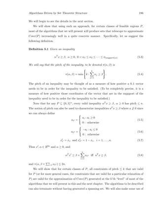 Algorithms Driven by Set Theoretic Structure 186
We will begin to see the details in the next section.
We will show that using such an approach, for certain classes of feasible regions P,
most of the algorithms that we will present will produce sets that telescope to approximate
Conv(P) increasingly well in a quite concrete manner. Speciﬁcally, let us suggest the
following deﬁnition.
Deﬁnition 5.1 Given an inequality
αT
x ≥ β, α ≥ 0, 0  α1 ≤ α2 ≤ · · · ≤ α|support(α)| (5.3)
We will say that the pitch of the inequality, to be denoted π(α, β) is
π(α, β) = min



k :
k
j=1
αj ≥ β



. (5.4)
The pitch of an inequality may be thought of as a measure of how positive a 0, 1 vector
needs to be in order for the inequality to be satisﬁed. (To be completely precise, it is a
measure of how positive those coordinates of the vector that are in the suppport of the
inequality need to be in order for the inequality to be satisﬁed.)
Note that for any P ⊆ {0, 1}n, every valid inequality αT x ≥ β, α ≥ 0 has pitch ≤ n.
The notion of pitch can also be used to characterize inequalities aT x ≥ β where a ≥ 0 since
we can always deﬁne
αi =



ai : ai ≥ 0
0 : otherwise
(5.5)
αi =



−ai : ai ≤ 0
0 : otherwise
(5.6)
xi = xi, and xi = 1 − xi, i = 1, . . . , n. (5.7)
Thus x , α ∈ R2n and α ≥ 0, and
αT
x ≥ β +
n
i=1
αi iﬀ aT
x ≥ β, (5.8)
and π(α, β + n
i=1 αi ) ≤ 2n.
We will show that for certain classes of P, all constraints of pitch ≤ k that are valid
for P (or for more general cases, the constraints that are valid for a particular relaxation of
P) are valid for the approximation of Conv(P) generated at the k’th “level” of most of the
algorithms that we will present in this and the next chapter. The algorithms to be described
can also terminate without having generated a spanning set. We will also make some use of
 