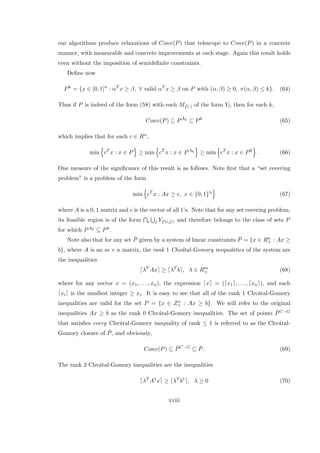our algorithms produce relaxations of Conv(P) that telescope to Conv(P) in a concrete
manner, with measurable and concrete improvements at each stage. Again this result holds
even without the imposition of semideﬁnite constraints.
Deﬁne now
Pk
= {x ∈ [0, 1]n
: αT
x ≥ β, ∀ valid αT
x ≥ β on P with (α, β) ≥ 0, π(α, β) ≤ k}. (64)
Thus if P is indeed of the form (58) with each Mf(·) of the form Yl, then for each k,
Conv(P) ⊆ PAk
⊆ Pk
(65)
which implies that for each c ∈ Rn,
min cT
x : x ∈ P ≥ min cT
x : x ∈ PAk
≥ min cT
x : x ∈ Pk
. (66)
One measure of the signiﬁcance of this result is as follows. Note ﬁrst that a “set covering
problem” is a problem of the form
min cT
x : Ax ≥ e, x ∈ {0, 1}n
(67)
where A is a 0, 1 matrix and e is the vector of all 1’s. Note that for any set covering problem,
its feasible region is of the form i j Yf(i,j), and therefore belongs to the class of sets P
for which PAk ⊆ Pk.
Note also that for any set ¯P given by a system of linear constraints ¯P = {x ∈ Rn
+ : Ax ≥
b}, where A is an m × n matrix, the rank 1 Chv´atal-Gomory inequalities of the system are
the inequalities
λT
Ax ≥ λT
b , λ ∈ Rm
+ (68)
where for any vector x = (x1, . . . , xn), the expression x = ( x1 , . . . , xn ), and each
xi is the smallest integer ≥ xi. It is easy to see that all of the rank 1 Chv´atal-Gomory
inequalities are valid for the set P = {x ∈ Zn
+ : Ax ≥ b}. We will refer to the original
inequalities Ax ≥ b as the rank 0 Chv´atal-Gomory inequalities. The set of points ¯PC−G
that satisﬁes every Chv´atal-Gomory inequality of rank ≤ 1 is referred to as the Chv´atal-
Gomory closure of ¯P, and obviously,
Conv(P) ⊆ ¯PC−G
⊆ ¯P. (69)
The rank 2 Chv´atal-Gomory inequalities are the inequalities
λT
A1
x ≥ λT
b1
, λ ≥ 0 (70)
xviii
 