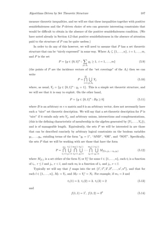 Algorithms Driven by Set Theoretic Structure 187
measure theoretic inequalities, and we will see that these inequalities together with positive
semideﬁniteness and the P-driven choice of sets can generate interesting constraints that
would be diﬃcult to obtain in the absence of the positive semideﬁniteness condition. (We
have noted already in Section 4.2 that positive semideﬁniteness in the absence of attention
paid to the structure of P can be quite useless.)
In order to do any of this however, we will need to assume that P has a set theoretic
structure that can be “nicely expressed” in some way. Where Ai ⊆ {1, . . . , n}, i = 1, . . . , m,
and P is the set
P = {y ∈ {0, 1}n
:
j∈Ai
yj ≥ 1, i = 1, . . . , m} (5.9)
(the points of P are the incidence vectors of the “set coverings” of the Ai) then we can
write
P =
m
i=1 j∈Ai
Yj (5.10)
where, as usual, Yj = {y ∈ {0, 1}n : yj = 1}. This is a simple set theoretic structure, and
we will see that it is easy to exploit. On the other hand,
P = {y ∈ {0, 1}n
: By ≥ b} (5.11)
where B is an arbitrary m×n matrix and b is an arbitrary vector, does not necessarily have
such a “nice” set theoretic description. We will say that a set-theoretic description for P is
“nice” if it entails only sets Yj, and arbitrary unions, intersections and complementations,
(this is the deﬁning characteristic of membership in the algebra generated by {Y1, . . . , Yn}),
and is of manageable length. Equivalently, the sets P we will be interested in are those
that can be described concisely by arbitrary logical constraints on the boolean variables
y1, . . . , yn, entailing terms of the form ”yi = 1”, “AND”, “OR”, and “NOT”. Speciﬁcally,
the sets P that we will be working with are those that have the form
P =
m1
i1=1
t1(·)
j1=1
m2(·)
i2=1
t2(·)
j2=1
· · ·
mh(·)
ih=1
th(·)
jh=1
Mf(i1,j1,···,ih,jh) (5.12)
where Mf(·) is a set either of the form Yl or Y c
l for some l ∈ {1, . . . , n}, each tl is a function
of ir, r ≤ l and jr, r  l, and each ml is a function of ir and jr, r  l.
Typically we will say that f maps into the set {1 , 1 , 2 , 2 , . . . , n , n }, and that for
each l ∈ {1, . . . , n}, Ml = Yl, and Ml = Y c
l = Nl. For example, if m1 = 3 and
t1(1) = 2, t1(2) = 3, t1(3) = 2 (5.13)
and
f(1, 1) = 1 , f(1, 2) = 3 (5.14)
 