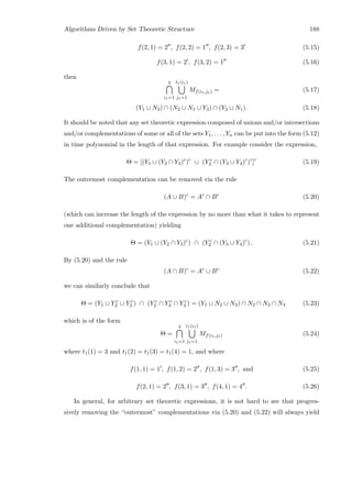 Algorithms Driven by Set Theoretic Structure 188
f(2, 1) = 2 , f(2, 2) = 1 , f(2, 3) = 3 (5.15)
f(3, 1) = 2 , f(3, 2) = 1 (5.16)
then
3
i1=1
t1(i1)
j1=1
Mf(i1,j1) = (5.17)
(Y1 ∪ N3) ∩ (N2 ∪ N1 ∪ Y3) ∩ (Y2 ∪ N1). (5.18)
It should be noted that any set theoretic expression composed of unions and/or intersections
and/or complementations of some or all of the sets Y1, . . . , Yn can be put into the form (5.12)
in time polynomial in the length of that expression. For example consider the expression,
Θ = [(Y1 ∪ (Y2 ∩ Y3)c
)c
∪ (Y c
2 ∩ (Y3 ∪ Y4)c
)c
]c
(5.19)
The outermost complementation can be removed via the rule
(A ∪ B)c
= Ac
∩ Bc
(5.20)
(which can increase the length of the expression by no more than what it takes to represent
one additional complementation) yielding
Θ = (Y1 ∪ (Y2 ∩ Y3)c
) ∩ (Y c
2 ∩ (Y3 ∪ Y4)c
) . (5.21)
By (5.20) and the rule
(A ∩ B)c
= Ac
∪ Bc
(5.22)
we can similarly conclude that
Θ = (Y1 ∪ Y c
2 ∪ Y c
3 ) ∩ (Y c
2 ∩ Y c
3 ∩ Y c
4 ) = (Y1 ∪ N2 ∪ N3) ∩ N2 ∩ N3 ∩ N4 (5.23)
which is of the form
Θ =
4
i1=1
t1(i1)
j1=1
Mf(i1,j1) (5.24)
where t1(1) = 3 and t1(2) = t1(3) = t1(4) = 1, and where
f(1, 1) = 1 , f(1, 2) = 2 , f(1, 3) = 3 , and (5.25)
f(2, 1) = 2 , f(3, 1) = 3 , f(4, 1) = 4 . (5.26)
In general, for arbitrary set theoretic expressions, it is not hard to see that progres-
sively removing the “outermost” complementations via (5.20) and (5.22) will always yield
 