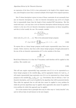 Algorithms Driven by Set Theoretic Structure 189
an expression of the form (5.12) in time polynomial in the length of the original expres-
sion, and of length no more than a constant multiple of the length of the original expression.
Sets P whose description is given in terms of linear constraints do not necessarily have
nice set theoretic descriptions, i.e. their set theoretic descriptions may all be of a length
that is exponentially larger than the length of their standard ILP descriptions. But this
works both ways: a set may have a nice set theoretic description without having any concise
(relative to the size of its set theoretic description) representation via linear inequalities,
and this is in fact usually the case. For example, consider
P =
m
i=1
mi
j=1
mi,j
k=1
Yf(i,j,k) (5.27)
where each f(i, j, k) ∈ {1, . . . , n}. This is the polynomial integer program
P = {y ∈ {0, 1}n
:
mi
j=1
mi,j
k=1
yf(i,j,k) ≥ 1, i = 1, . . . , m}. (5.28)
To express this as a linear integer program would require exponentially many linear con-
straints. Notice, however, that this is still a linear integer program of length polynomial in
the size of the set theoretic representation of P, in the variables of the form
j∈J⊆{1,...,n}
yj. (5.29)
Recall from Subsection 2.1.4 that the ¯N formalism could therefore still be applied to this
problem. But consider now
P =
m
i=1
mi
j=1
mi,j
k=1
mi,j,k
l=1
Yf(i,j,k,l). (5.30)
This will now require exponentially long constraints even if it is to be represented as a
linear integer program in the variables yj, and for appropriate choices of f and m(·), it
will require exponentially long constraints even if it is to be represented as a linear integer
program in the variables j∈J yj j∈H(1 − yj). Nevertheless, this set still has a “nice” set
theoretic description, and it can be handled by the algorithm that will be presented shortly.
Thus while the approach that we will take here cannot be applied to every problem for
which the previous algorithms may be applied, those approaches also cannot be applied to
every problem for which this approach may be applied.
Let us also mention that in principle there may be other ways to “nicely describe” sets,
and we will see hints of such features in the next chapter.
 